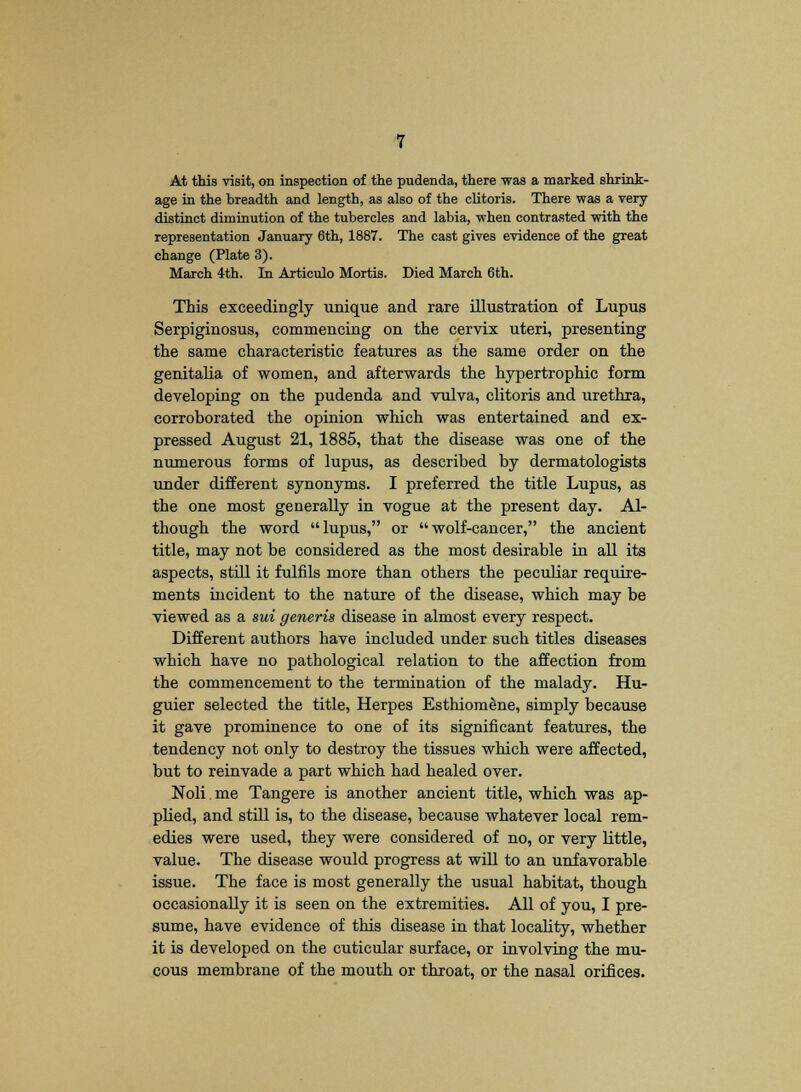 At this visit, on inspection of the pudenda, there was a marked shrink- age in the breadth and length, as also of the clitoris. There was a very distinct diminution of the tubercles and labia, when contrasted with the representation January 6th, 1887. The cast gives evidence of the great change (Plate 3). March 4th. In Articulo Mortis. Died March 6th. This exceedingly unique and rare illustration of Lupus Serpiginosus, commencing on the cervix uteri, presenting the same characteristic features as the same order on the genitalia of women, and afterwards the hypertrophic form developing on the pudenda and vulva, clitoris and urethra, corroborated the opinion which was entertained and ex- pressed August 21, 1885, that the disease was one of the numerous forms of lupus, as described by dermatologists under different synonyms. I preferred the title Lupus, as the one most generally in vogue at the present day. Al- though the word lupus, or wolf-cancer, the ancient title, may not be considered as the most desirable in all its aspects, still it fulfils more than others the peculiar require- ments incident to the nature of the disease, which may be viewed as a sui generis disease in almost every respect. Different authors have included under such titles diseases which have no pathological relation to the affection from the commencement to the termination of the malady. Hu- guier selected the title, Herpes EsthiomSne, simply because it gave prominence to one of its significant features, the tendency not only to destroy the tissues which were affected, but to reinvade a part which had healed over. Noli me Tangere is another ancient title, which was ap- plied, and still is, to the disease, because whatever local rem- edies were used, they were considered of no, or very little, value. The disease would progress at will to an unfavorable issue. The face is most generally the usual habitat, though occasionally it is seen on the extremities. All of you, I pre- sume, have evidence of this disease in that locality, whether it is developed on the cuticular surface, or involving the mu- cous membrane of the mouth or throat, or the nasal orifices.