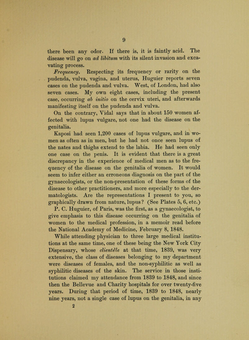 there been any odor. If there is, it is faintly acid. The disease will go on ad libitum with its silent invasion and exca- vating process. Frequency. Respecting its frequency or rarity on the pudenda, vulva, vagina, and uterus, Huguier reports seven cases on the pudenda and vulva. West, of London, had also seven cases. My own eight cases, including the present case, occurring ab initio on the cervix uteri, and afterwards manifesting itself on the pudenda and vulva. On the contrary, Vidal says that in about 150 women af- fected with lupus vulgare, not one had the disease on the genitalia. Kaposi had seen 1,200 cases of lupus vulgare, and in wo- men as often as in men, but he had not once seen lupus of the nates and thighs extend to the labia. He had seen only one case on the penis. It is evident that there is a great discrepancy in the experience of medical men as to the fre- quency of the disease on the genitalia of women. It would seem to infer either an erroneons diagnosis on the part of the gynaecologists, or the non-presentation of these forms of the disease to other practitioners, and more especially to the der- matologists. Are the representations I present to you, so graphically drawn from nature, lupus ? (See Plates 5, 6, etc.) P. C. Huguier, of Paris, was the first, as a gynaecologist, to give emphasis to this disease occurring on the genitalia of women to the medical profession, in a memoir read before the National Academy of Medicine, February 8, 1848. While attending physician to three large medical institu- tions at the same time, one of these being the New York City Dispensary, whose clientele at that time, 1839, was very extensive, the class of diseases belonging to my department were diseases of females, and the non-syphilitic as well as syphilitic diseases of the skin. The service in those insti- tutions claimed my attendance from 1839 to 1848, and since then the Bellevue and Charity hospitals for over twenty-five years. During that period of time, 1839 to 1848, nearly nine years, not a single case of lupus on the genitalia, in any 2