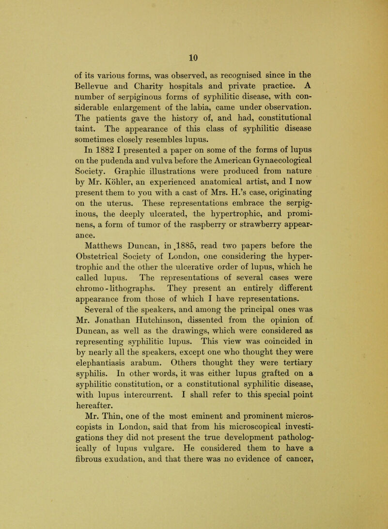 of its various forms, was observed, as recognised since in the Bellevne and Charity hospitals and private practice. A number of serpiginous forms of syphilitic disease, with con- siderable enlargement of the labia, came under observation. The patients gave the history of, and had, constitutional taint. The appearance of this class of syphilitic disease sometimes closely resembles lupus. In 1882 I presented a paper on some of the forms of lupus on the pudenda and vulva before the American Gynaecological Society. Graphic illustrations were produced from nature by Mr. Kbhler, an experienced anatomical artist, and I now present them to you with a cast of Mrs. H.'s case, originating on the uterus. These representations embrace the serpig- inous, the deeply ulcerated, the hypertrophic, and promi- nens, a form of tumor of the raspberry or strawberry appear- ance. Matthews Duncan, in ,1885, read two papers before the Obstetrical Society of London, one considering the hyper- trophic and the other the ulcerative order of lupus, which he called lupus. The representations of several cases were chromo - lithographs. They present an entirely different appearance from those of which I have representations. Several of the speakers, and among the principal ones was Mr. Jonathan Hutchinson, dissented from the opinion of Duncan, as well as the drawings, which were considered as representing syphilitic lupus. This view was coincided in by nearly all the speakers, except one who thought they were elephantiasis arabum. Others thought they were tertiary syphilis. In other words, it was either lupus grafted on a syphilitic constitution, or a constitutional syphilitic disease, with lupus intercurrent. I shall refer to this special point hereafter. Mr. Thin, one of the most eminent and prominent micros- copists in London, said that from his microscopical investi- gations they did not present the true development patholog- ically of lupus vulgare. He considered them to have a fibrous exudation, and that there was no evidence of cancer,