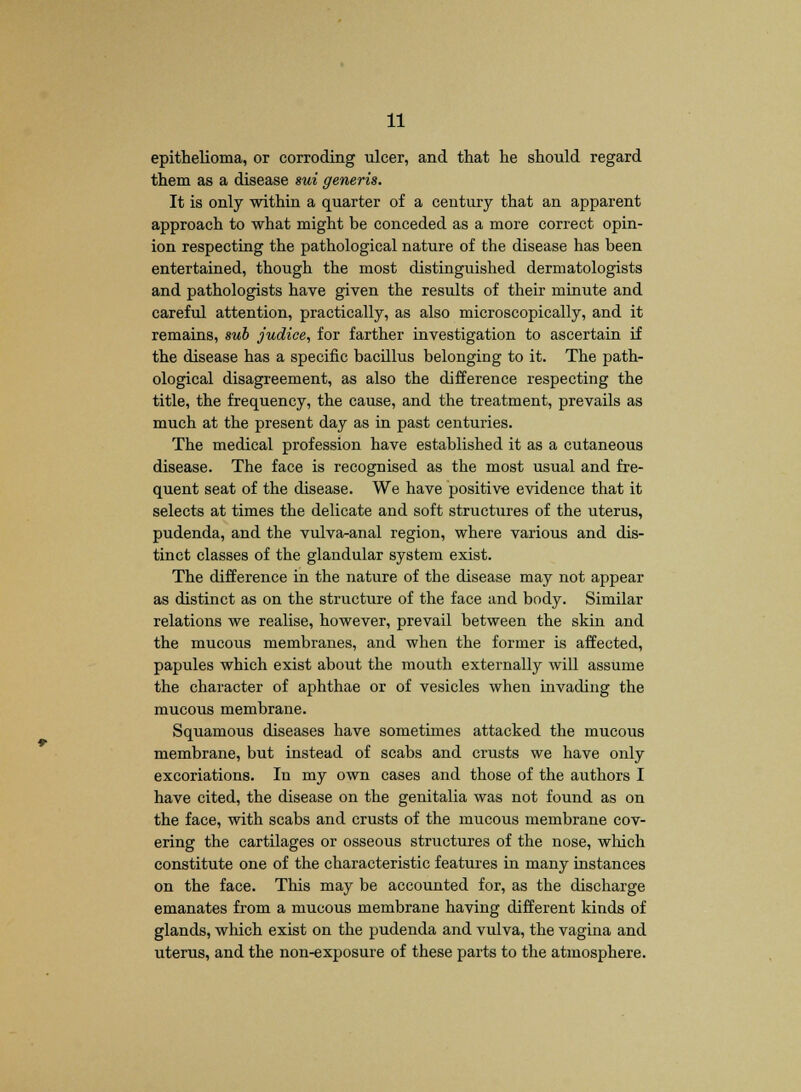 epithelioma, or corroding ulcer, and that he should regard them as a disease sui generis. It is only within a quarter of a century that an apparent approach to what might be conceded as a more correct opin- ion respecting the pathological nature of the disease has been entertained, though the most distinguished dermatologists and pathologists have given the results of their minute and careful attention, practically, as also microscopically, and it remains, sub judice, for farther investigation to ascertain if the disease has a specific bacillus belonging to it. The path- ological disagreement, as also the difference respecting the title, the frequency, the cause, and the treatment, prevails as much at the present day as in past centuries. The medical profession have established it as a cutaneous disease. The face is recognised as the most usual and fre- quent seat of the disease. We have positive evidence that it selects at times the delicate and soft structures of the uterus, pudenda, and the vulva-anal region, where various and dis- tinct classes of the glandular system exist. The difference in the nature of the disease may not appear as distinct as on the structure of the face and body. Similar relations we realise, however, prevail between the skin and the mucous membranes, and when the former is affected, papules which exist about the mouth externally will assume the character of aphthae or of vesicles when invading the mucous membrane. Squamous diseases have sometimes attacked the mucous membrane, but instead of scabs and crusts we have only excoriations. In my own cases and those of the authors I have cited, the disease on the genitalia was not found as on the face, with scabs and crusts of the mucous membrane cov- ering the cartilages or osseous structures of the nose, wliich constitute one of the characteristic features in many instances on the face. This may be accounted for, as the discharge emanates from a mucous membrane having different kinds of glands, which exist on the pudenda and vulva, the vagina and uterus, and the non-exposure of these parts to the atmosphere.