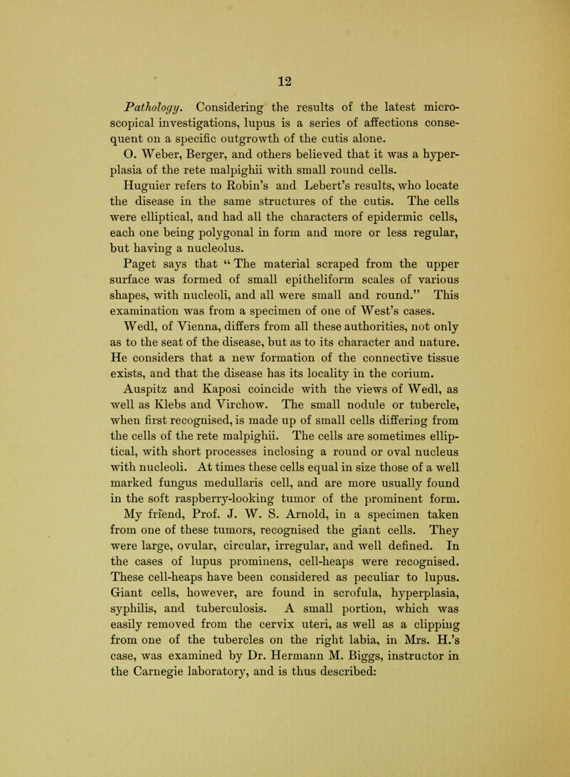 Pathology. Considering the results of the latest micro- scopical investigations, lupus is a series of affections conse- quent on a specific outgrowth of the cutis alone. O. Weber, Berger, and others believed that it was a hyper- plasia of the rete malpighii with small round cells. Huguier refers to Robin's and Lebert's results, who locate the disease in the same structures of the cutis. The cells were elliptical, and had all the characters of epidermic cells, each one being polygonal in form and more or less regular, but having a nucleolus. Paget says that  The material scraped from the upper surface was formed of small epitheliform scales of various shapes, with nucleoli, and all were small and round. This examination was from a specimen of one of West's cases. Wedl, of Vienna, differs from all these authorities, not only as to the seat of the disease, but as to its character and nature. He considers that a new formation of the connective tissue exists, and that the disease has its locality in the corium. Auspitz and Kaposi coincide with the views of Wedl, as well as Klebs and Virchow. The small nodule or tubercle, when first recognised, is made up of small cells differing from the cells of the rete malpighii. The cells are sometimes ellip- tical, with short processes inclosing a round or oval nucleus with nucleoli. At times these cells equal in size those of a well marked fungus medullaris cell, and are more usually found in the soft raspberry-looking tumor of the prominent form. My friend, Prof. J. W. S. Arnold, in a specimen taken from one of these tumors, recognised the giant cells. They were large, ovular, circular, irregular, and well denned. In the cases of lupus prominens, cell-heaps were recognised. These cell-heaps have been considered as peculiar to lupus. Giant cells, however, are found in scrofula, hyperplasia, syphilis, and tuberculosis. A small portion, which was easily removed from the cervix uteri, as well as a clippiug from one of the tubercles on the right labia, in Mrs. H.'s case, was examined by Dr. Hermann M. Biggs, instructor in the Carnegie laboratory, and is thus described: