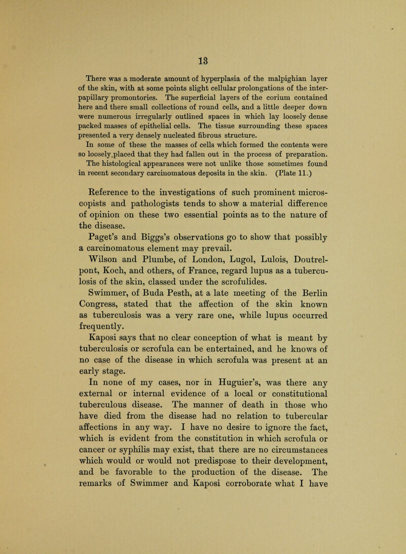 There was a moderate amount of hyperplasia of the malpighian layer of the skin, with at some points slight cellular prolongations of the inter- papillary promontories. The superficial layers of the corium contained here and there small collections of round cells, and a little deeper down were numerous irregularly outlined spaces in which lay loosely dense packed masses of epithelial cells. The tissue surrounding these spaces presented a very densely nucleated fibrous structure. In some of these the masses of cells which formed the contents were so loosely .placed that they had fallen out in the process of preparation. The histological appearances were not unlike those sometimes found in recent secondary carcinomatous deposits in the skin. (Plate 11.) Reference to the investigations of such prominent rnicros- copists and pathologists tends to show a material difference of opinion on these two essential points as to the nature of the disease. Paget's and Biggs's observations go to show that possibly a carcinomatous element may prevail. Wilson and Plumbe, of London, Lugol, Lulois, Doutrel- pont, Koch, and others, of France, regard lupus as a tubercu- losis of the skin, classed under the scrofulides. Swimmer, of Buda Pesth, at a late meeting of the Berlin Congress, stated that the affection of the skin known as tuberculosis was a very rare one, while lupus occurred frequently. Kaposi says that no clear conception of what is meant by tuberculosis or scrofula can be entertained, and he knows of no case of the disease in which scrofula was present at an early stage. In none of my cases, nor in Huguier's, was there any external or internal evidence of a local or constitutional tuberculous disease. The manner of death in those who have died from the disease had no relation to tubercular affections in any waj\ I have no desire to ignore the fact, which is evident from the constitution in which scrofula or cancer or syphilis may exist, that there are no circumstances which would or would not predispose to their development, and be favorable to the production of the disease. The remarks of Swimmer and Kaposi corroborate what I have