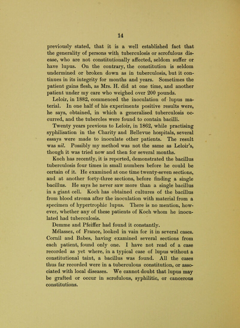 previously stated, that it is a well established fact that the generality of persons with tuberculosis or scrofulous dis- ease, who are not constitutionally affected, seldom suffer or have lupus. On the contrary, the constitution is seldom undermined or broken down as in tuberculosis, but it con- tinues in its integrity for months and years. Sometimes the patient gains flesh, as Mrs. H. did at one time, and another patient under my care who weighed over 200 pounds. Leloir, in 1882, commenced the inoculation of lupus ma- terial. In one half of his experiments positive results were, he says, obtained, in which a generalised tuberculosis oc- curred, and the tubercles were found to contain bacilli. Twenty years previous to Leloir, in 1862, while practising syphilisation in the Charity and Bellevue hospitals, several essays were made to inoculate other patients. The result was nil. Possibly my method was not the same as Leloir's, though it was tried now and then for several months. Koch has recently, it is reported, demonstrated the bacillus tuberculosis four times in small numbers before he could be certain of it. He examined at one time twenty-seven sections, and at another forty-three sections, before finding a single bacillus. He says he never saw more than a single bacillus in a giant cell. Koch has obtained cultures of the bacillus from blood stroma after the inoculation with material from a specimen of hypertrophic lupus. There is no mention, how- ever, whether any of these patients of Koch whom he inocu- lated had tuberculosis. Demme and Pfeiffer had found it constantly. Melassez, of France, looked in vain for it in several cases. Cornil and Babes, having examined several sections from each patient, found only one. I have not read of a case recorded as yet where, in a typical case of lupus without a constitutional taint, a bacillus was found. All the cases thus far recorded were in a tuberculous constitution, or asso- ciated with local diseases. We cannot doubt that lupus may be grafted or occur in scrofulous, syphilitic, or cancerous constitutions.