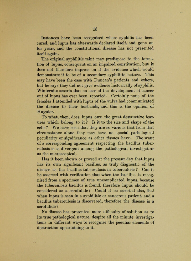 Instances have been recognised where syphilis has been cured, and lupus has afterwards declared itself, and gone on for years, and the constitutional disease has not presented itself again. The original syphilitic taint may predispose to the forma- tion of lupus, consequent on an impaired constitution, but it does not therefore impress on it the evidence which would demonstrate it to be of a secondary syphilitic nature. This may have been the case with Duncan's patients and others, but he says they did not give evidence historically of syphilis. Winternitz asserts that no case of the development of cancer out of lupus has ever been reported. Certainly none of the females I attended with lupus of the vulva had communicated the disease to their husbands, and this is the opinion of Huguier. To what, then, does lupus owe the great destructive feat- ures which belong to it ? Is it to the size and shape of the cells ? We have seen that they are so various that from that circumstance alone they may have no special pathological peculiarity or significance as other tissues have. The want of a corresponding agreement respecting the bacillus tuber- culosis is as divergent among the pathological investigators as the microscopical. Has it been shown or proved at the present day that lupus has its own significant bacillus, as truly diagnostic of the disease as the bacillus tuberculosis in tuberculosis ? Can it be asserted with verification that when the bacillus is recog- nised from a specimen of true uncomplicated lupus, because the tuberculosis bacillus is found, therefore lupus should be considered as a scrofulide? Could it be asserted also, that when lupus is seen in a syphilitic or cancerous patient, and a bacillus tuberculosis is discovered, therefore the disease is a scrofulide ? No disease has presented more difficulty of solution as to its true pathological nature, despite all the minute investiga- tions in different ways to recognise the peculiar elements of destruction appertaining to it.