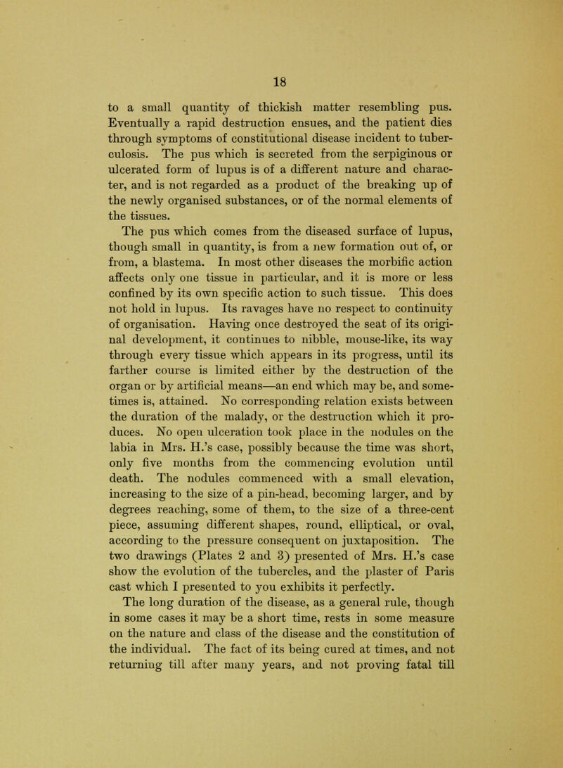 to a small quantity of thickish matter resembling pus. Eventually a rapid destruction ensues, and the patient dies through symptoms of constitutional disease incident to tuber- culosis. The pus which is secreted from the serpiginous or ulcerated form of lupus is of a different nature and charac- ter, and is not regarded as a product of the breaking up of the newly organised substances, or of the normal elements of the tissues. The pus which comes from the diseased surface of lupus, though small in quantity, is from a new formation out of, or from, a blastema. In most other diseases the morbific action affects only one tissue in particular, and it is more or less confined by its own specific action to such tissue. This does not hold in lupus. Its ravages have no respect to continuity of organisation. Having once destroyed the seat of its origi- nal development, it continues to nibble, mouse-like, its way through every tissue which appears in its progress, until its farther course is limited either by the destruction of the organ or by artificial means—an end which may be, and some- times is, attained. No corresponding relation exists between the duration of the malady, or the destruction which it pro- duces. No open ulceration took place in the nodules on the labia in Mrs. H.'s case, possibly because the time was short, only five months from the commencing evolution until death. The nodules commenced with a small elevation, increasing to the size of a pin-head, becoming larger, and by degrees reaching, some of them, to the size of a three-cent piece, assuming different shapes, round, elliptical, or oval, according to the pressure consequent on juxtaposition. The two drawings (Plates 2 and 3) presented of Mrs. H.'s case show the evolution of the tubercles, and the plaster of Paris cast which I presented to you exhibits it perfectly. The long duration of the disease, as a general rule, though in some cases it may be a short time, rests in some measure on the nature and class of the disease and the constitution of the individual. The fact of its being cured at times, and not returning till after many years, and not proving fatal till