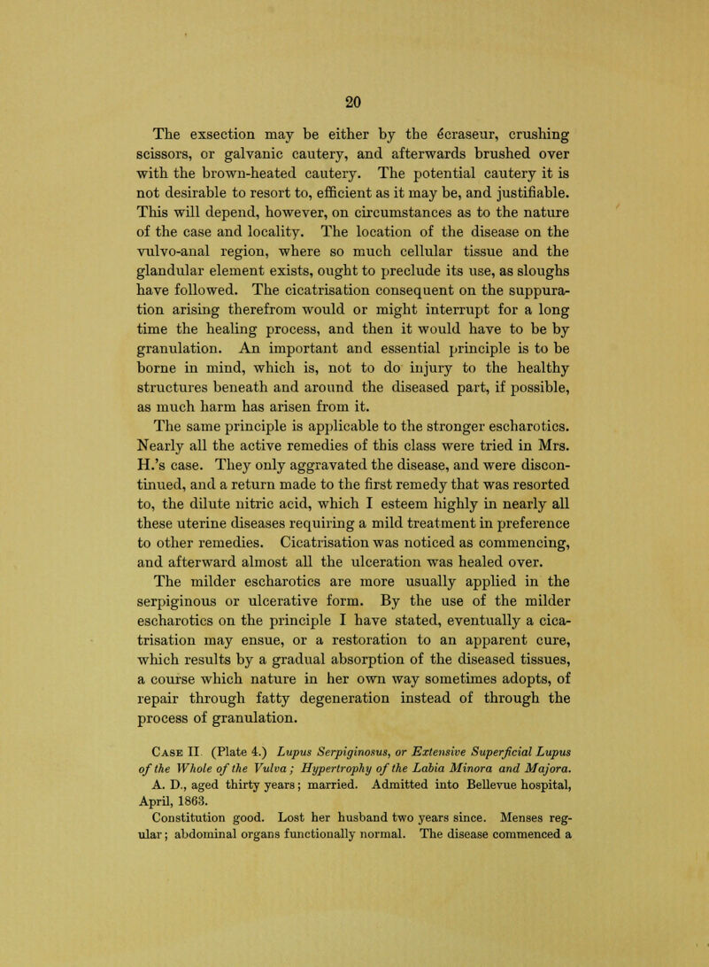 The exsection may be either by the ecraseur, crushing scissors, or galvanic cautery, and afterwards brushed over with the brown-heated cautery. The potential cautery it is not desirable to resort to, efficient as it may be, and justifiable. This will depend, however, on circumstances as to the nature of the case and locality. The location of the disease on the vulvo-anal region, where so much cellular tissue and the glandular element exists, ought to preclude its use, as sloughs have followed. The cicatrisation consequent on the suppura- tion arising therefrom would or might interrupt for a long time the healing process, and then it would have to be by granulation. An important and essential principle is to be borne in mind, which is, not to do injury to the healthy structures beneath and around the diseased part, if vjossible, as much harm has arisen from it. The same principle is applicable to the stronger escharotics. Nearly all the active remedies of this class were tried in Mrs. H.'s case. They only aggravated the disease, and were discon- tinued, and a return made to the first remedy that was resorted to, the dilute nitric acid, which I esteem highly in nearly all these uterine diseases requiring a mild treatment in preference to other remedies. Cicatrisation was noticed as commencing, and afterward almost all the ulceration was healed over. The milder escharotics are more usually applied in the serpiginous or ulcerative form. By the use of the milder escharotics on the principle I have stated, eventually a cica- trisation may ensue, or a restoration to an apparent cure, which results by a gradual absorption of the diseased tissues, a course which nature in her own way sometimes adopts, of repair through fatty degeneration instead of through the process of granulation. Case II (Plate 4.) Lupus Serpiginosus, or Extensive Superficial Lupus of the Whole of the Vulva; Hypertrophy of the Labia Minora and Majora. A. D., aged thirty years; married. Admitted into Bellevue hospital, April, 1863. Constitution good. Lost her husband two years since. Menses reg- ular ; abdominal organs functionally normal. The disease commenced a