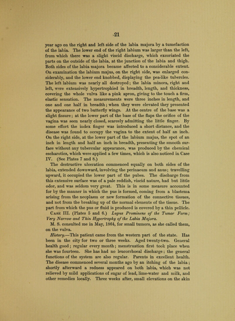 year ago on the right and left side of the labia majora by a tumefaction of the labia. The lower end of the right labium was larger than the left, from which there was a slight viscid discharge, which excoriated the parts on the outside of the labia, at the junction of the labia and thigh. Both sides of the labia majora became affected to a considerable extent. On examination the labium majus, on the right side, was enlarged con- siderably, and the lower end knobbed, displaying the pea-like tubercles. The left labium was nearly all destroyed; the labia minora, right and left, were extensively hypertrophied in breadth, length, and thickness, covering the whole vulva like a pink apron, giving to the touch a firm, elastic sensation. The measurements were three inches in length, and one and one half in breadth; when they were elevated they presented the appearance of two butterfly wings. At the centre of the base was a slight fissure; at the lower part of the base of the flaps the orifice of the vagina was seen nearly closed, scarcely admitting the little finger. By some effort the index finger was introduced a short distance, and the disease was found to occupy the vagina to the extent of half an inch. On the right side, at the lower part of the labium majus, the spot of an inch in length and half an inch in breadth, presenting the smooth sur- face without any tubercular appearance, was produced by the chemical escharotics, which were applied a few times, which is also noticed in Case IV. (See Plates 7 and 8.) The destructive ulceration commenced equally on both sides of the labia, extended downward, involving the periuaeum and anus; travelling upward, it occupied the lower part of the pubes. The discharge from this extensive surface was of a pale reddish, viscid nature, had but little odor, and was seldom very great. This is in some measure accounted for by the manner in which the pus is formed, coming from a blastema arising from the neoplasm or new formation of the connective tissues, and not from the breaking up of the normal elements of the tissue. The part from which the pus or fluid is produced is covered by a thin pellicle. Cask III. (Plates 5 and 6.) Lupus Prominent of the Tumor Form; Very Narrow and Thin Hypertrophy of the Labia Majora. M. S. consulted me in May, 1864, for small tumors, as she called them, on the vulva. History.—This patient came from the western part of the state. Has been in the city for two or three weeks. Aged twenty-two. General health good; regular every month; menstruation first took place when she was fourteen. She has had no leucorrhoeal discharge ; the general functions of the system are also regular. Parents in excellent health. The disease commenced several months ago by an itching of the labia ; shortly afterward a redness appeared on both labia, which was not relieved by mild applications of sugar of lead, lime-water and milk, and other remedies locally. Three weeks after, small elevations on the skin