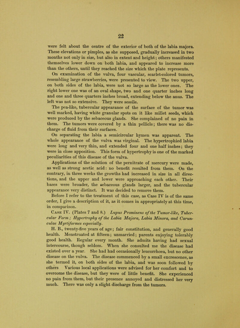 were felt about the centre of the exterior of both of the labia majora. These elevations or pimples, as she supposed, gradually increased in two months not only in size, but also in extent and height; others manifested themselves lower down on both labia, and appeared to increase more than the others, until they reached the size which the plate represents. On examination of the vulva, four vascular, scarlet-colored tumors, resembling large strawberries, were presented to view. The two upper, on both sides of the labia, were not so large as the lower ones. The right lower one was of an oval shape, two and one quarter inches long and one and three quarters inches broad, extending below the anus. The left was not so extensive. They were sessile. The pea-like, tubercular appearance of the surface of the tumor was well marked, having white granular spots on it like millet seeds, which were produced by the sebaceous glands. She complained of no pain in them. The tumors were covered by a thin pellicle; there was no dis- charge of fluid from their surfaces. On separating the labia a semicircular hymen was apparent. The whole appearance of the vulva was virginal. The hypertrophied labia were long and very thin, and extended four and one half inches; they were in close apposition. This form of hypertrophy is one of the marked peculiarities of this disease of the vulva. Applications of the solution of the pernitrate of mercury were made, as well as strong acetic acid: no benefit resulted from them. On the contrary, in three weeks the growths had increased in size in all direc- tions, and the upper and lower were approaching each other. Their bases were broader, the sebaceous glands larger, and the tubercular appearance very distinct. It was decided to remove them. Before I refer to the treatment of this case, as Case IV is of the same order, I give a description of it, as it comes in appropriately at this time, in comparison. Case IV. (Plates 7 and 8.) Lupus Prominens of the Tumor-like, Tuber- cular Form; Hypertrophy of the Labia Majora, Labia Minora, and Carun- culae Myrtiformes especially. H. B., twenty-five years of age; fair constitution, and generally good health. Menstruated at fifteen; unmarried; parents enjoying tolerably good health. Regular every month. She admits having had sexual intercourse, though seldom. When she consulted me the disease had existed over a year. She had had occasionally leucorrhoea, but no other disease on the vulva. The disease commenced by a small excrescence, as she termed it, on both sides of the labia, and was soon followed by others Various local applications were advised for her comfort and to overcome the disease, but they were of little benefit. She experienced no pain from them, but their presence annoyed and distressed her very much. There was only a slight discharge from the tumors.