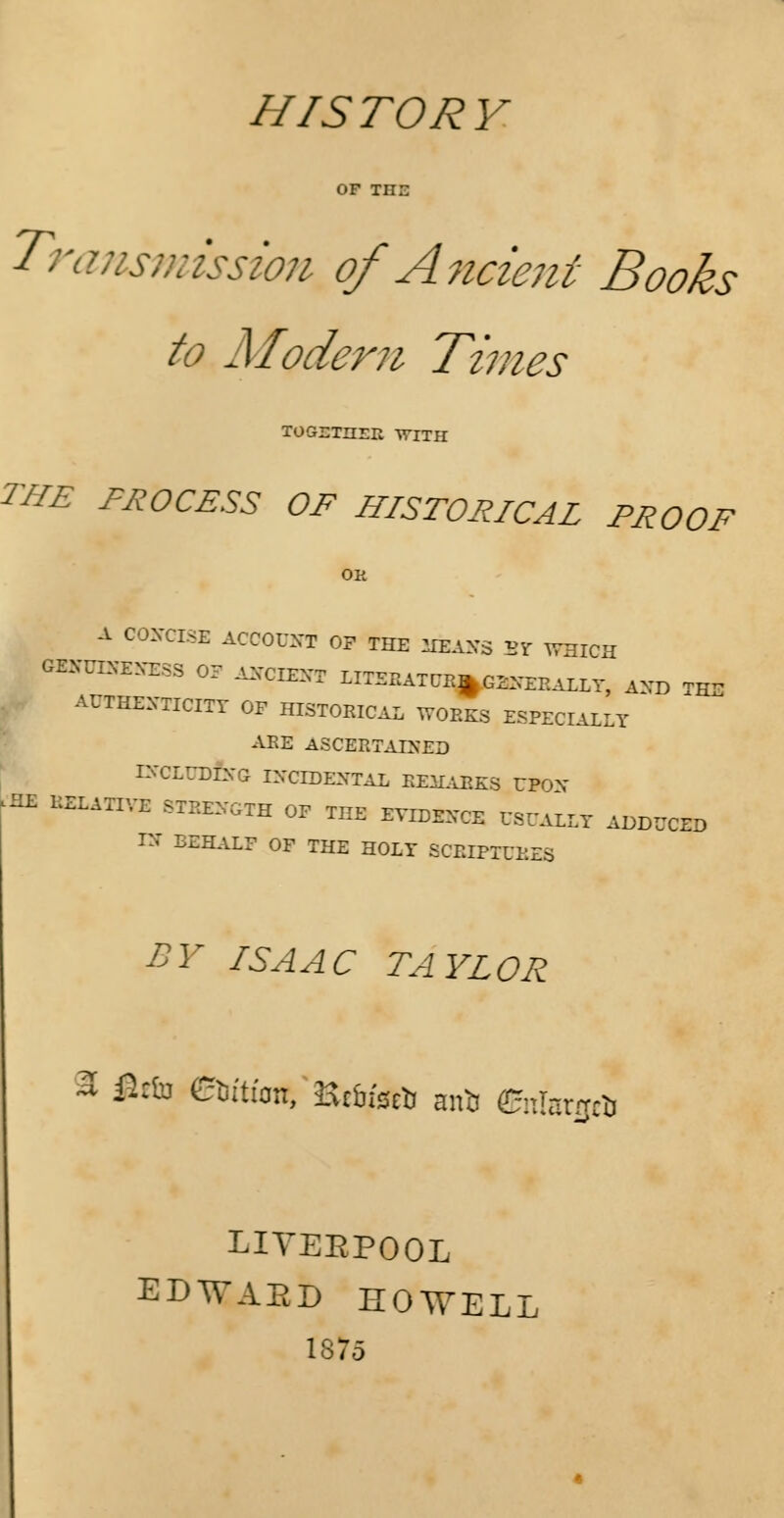 HISTORY Transmission of Ancient Books to Modern Times TOGDTIirn WITH THE PROCESS OF HISTORICAL PROOF A CONCISE ACCOUNT OP THE MEANS Br WHICH GENUINENESS OF ANCIENT LITERATUE^ GENERALLY, AND TE- AUTHENTICITY OF HISTORICAL WORKS ESPECIALLY ARE ASCERTAINED INCLUDING INCIDENTAL REMARKS UPON HE RELATIVE STRENGTH OP THE EVIDENCE USUALLY ADDUCED IN BEHALF OF THE HOLY SCRIPTURES BY ISAAC TAYLOR % &tia edition, Hcbfs^ antj enlarjpa LIYEEPOOL EDWAED HOWELL 1875