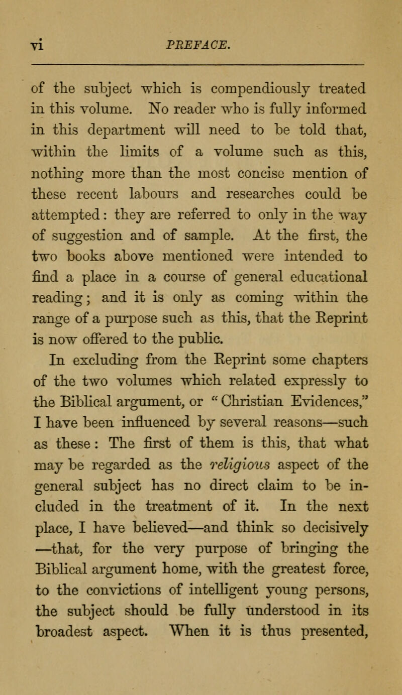 of the subject which is compendiously treated in this volume. No reader who is fully informed in this department will need to be told that, within the limits of a volume such as this, nothing more than the most concise mention of these recent labours and researches could be attempted: they are referred to only in the way of suggestion and of sample. At the first, the two books above mentioned were intended to find a place in a course of general educational reading; and it is only as coming within the range of a purpose such as this, that the Reprint is now offered to the public. In excluding from the Reprint some chapters of the two volumes which related expressly to the Biblical argument, or  Christian Evidences, I have been influenced by several reasons—such as these: The first of them is this, that what may be regarded as the religious aspect of the general subject has no direct claim to be in- cluded in the treatment of it. In the next place, I have believed—and think so decisively —that, for the very purpose of bringing the Biblical argument home, with the greatest force, to the convictions of intelligent young persons, the subject should be fully understood in its broadest aspect. When it is thus presented,