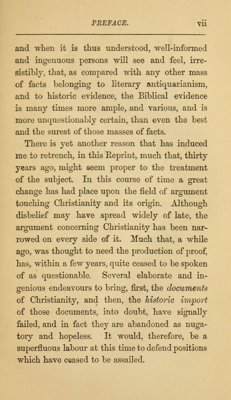 PREFACE. yii and when it is thus understood, well-informed and ingenuous persons will see and feel, irre- sistibly, that, as compared with any other mass of facts belonging to literary antiquarianisin, and to historic evidence, the Biblical evidence is many times more ample, and various, and is more unquestionably certain, than even the best and the surest of those masses of facts. There is yet another reason that has induced me to retrench, in this Eeprint, much that, thirty years ago, might seem proper to the treatment of the subject. In this course of time a great change has had place upon the field of argument touching Christianity and its origin. Although disbelief may have spread widely of late, the argument concerning Christianity has been nar- rowed on every side of it. Much that, a while ago, was thought to need the production of proof, has, within a few years, quite ceased to be spoken of as questionable. Several elaborate and in- genious endeavours to bring, first, the documents of Christianity, and then, the historic import of those documents, into doubt, have signally failed, and in fact they are abandoned as nuga- tory and hopeless. It would, therefore, be a superfluous labour at this time to defend positions which have ceased to be assailed.