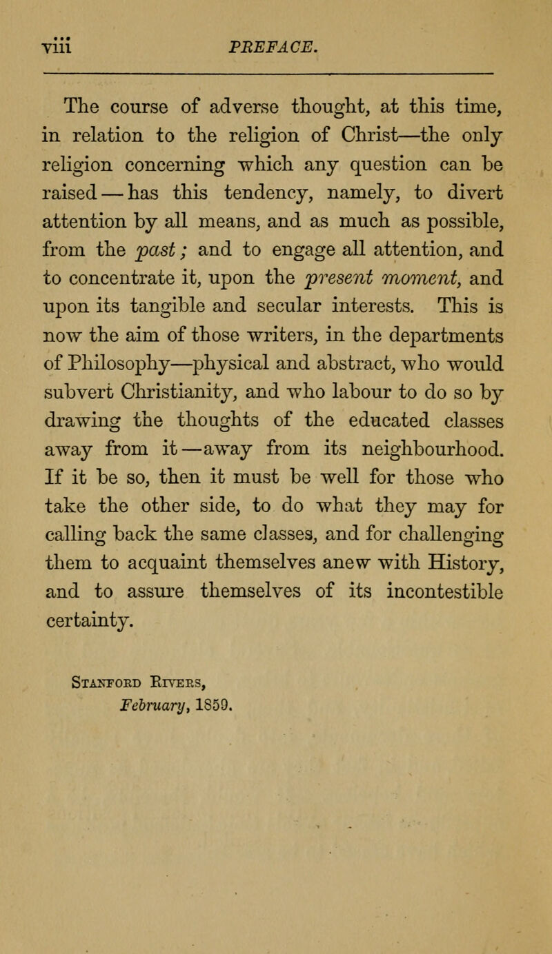 Till PREFACE. The course of adverse thought, at this time, in relation to the religion of Christ—the only- religion concerning which any question can be raised — has this tendency, namely, to divert attention by all means, and as much as possible, from the past; and to engage all attention, and to concentrate it, upon the present moment, and upon its tangible and secular interests. This is now the aim of those writers, in the departments of Philosophy—physical and abstract, who would subvert Christianity, and who labour to do so by drawing the thoughts of the educated classes away from it—away from its neighbourhood. If it be so, then it must be well for those who take the other side, to do what they may for calling back the same classes, and for challenging them to acquaint themselves anew with History, and to assure themselves of its incontestible certainty. Stanford Rtvees, February, 1859.