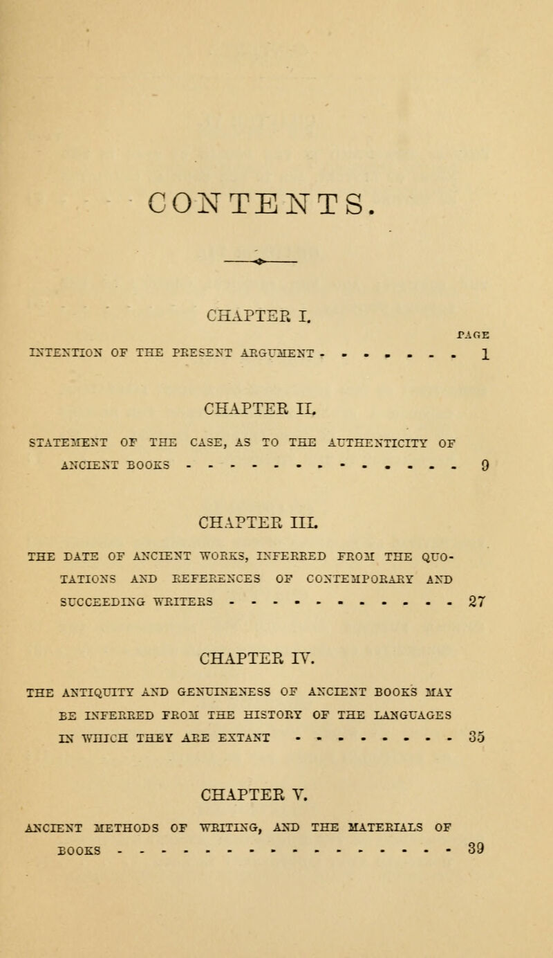 ONTENTS. CHAPTER I. VAGE. INTENTION OF THE PRESENT ARGUMENT 1 CHAPTER IE STATEMENT OF THE CASE, AS TO THE AUTHENTICITY OF ANCIENT BOOKS 9 CHAPTER HE THE DATE OF ANCIENT WORKS, INFERRED FROM THE QUO- TATIONS AND REFERENCES OF CONTEMPORARY AND SUCCEEDING WRITERS 2 CHAPTER 17. THE ANTIQUITY AND GENUTNENESS OF ANCIENT BOOKS MAY BE INFERRED FROM THE HISTORY OF THE LANGUAGES IN WnJCH THEY ARE EXTANT 35 CHAPTER V. ANCIENT METHODS OF 'WRITING, AND THE MATERIALS OF BOOKS 39