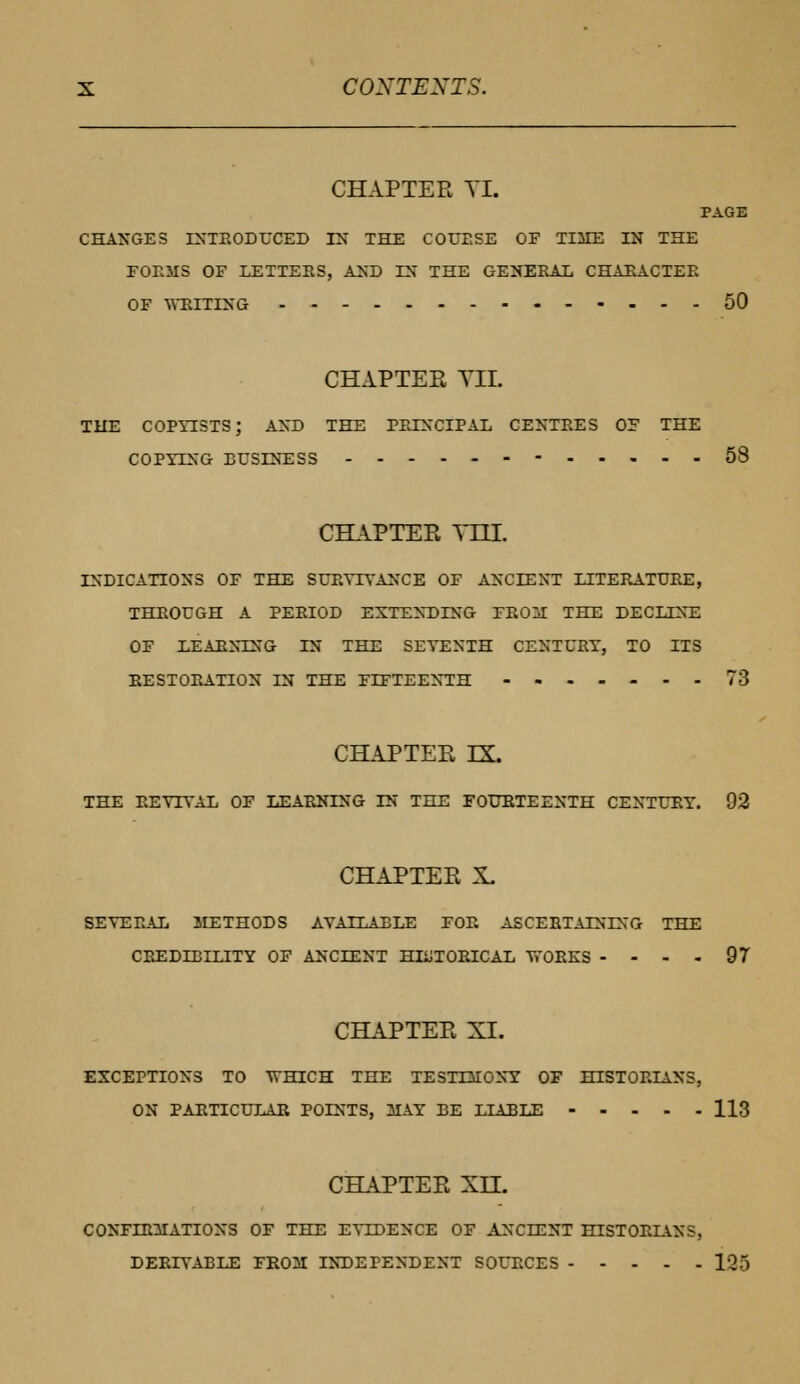 CHAPTER TI. PAGE CHANGES INTEODUCED IN THE COUESE OF TIME IN THE FOEMS OF LETTEES, AND IN THE GENEEAL CHAEACTEE OF WELTING 50 CHAPTER TIL THE COPYISTS; AND THE PBLNCIPAL CENTEES OF THE COPYING BUSINESS 58 CHAPTER YELL INDICATIONS OF THE SUEYTYANCE OF ANCIENT LITEEATUEE, THROUGH A PEEIOD EXTENDING FEOM THE DECLINE OF LEABNING IN THE SEYENTH CENTURY, TO ITS EESTOEATION IN THE FIFTEENTH -»----- 73 CHAPTER EK. THE EEYIYAL OF LEAENING IN THE FOURTEENTH CENTURY. 92 CHAPTER X. SEYEEAL METHODS AVAILABLE FOE ASCEETALNING THE CBEDTBILITY OF ANCIENT HEJTOEICAL WOEKS .... 97 CHAPTER XL EXCEPTIONS TO WHICH THE TESTIMONY OF HISTOEIAXS, ON PAETICULAE POINTS, MAY BE LIABLE 113 CHAPTER XH. CONFIRMATIONS OF THE EYLDENCE OF ANCIENT HISTOELVNS, DEEIYABLE FROM INDEPENDENT SOUECES lv>5