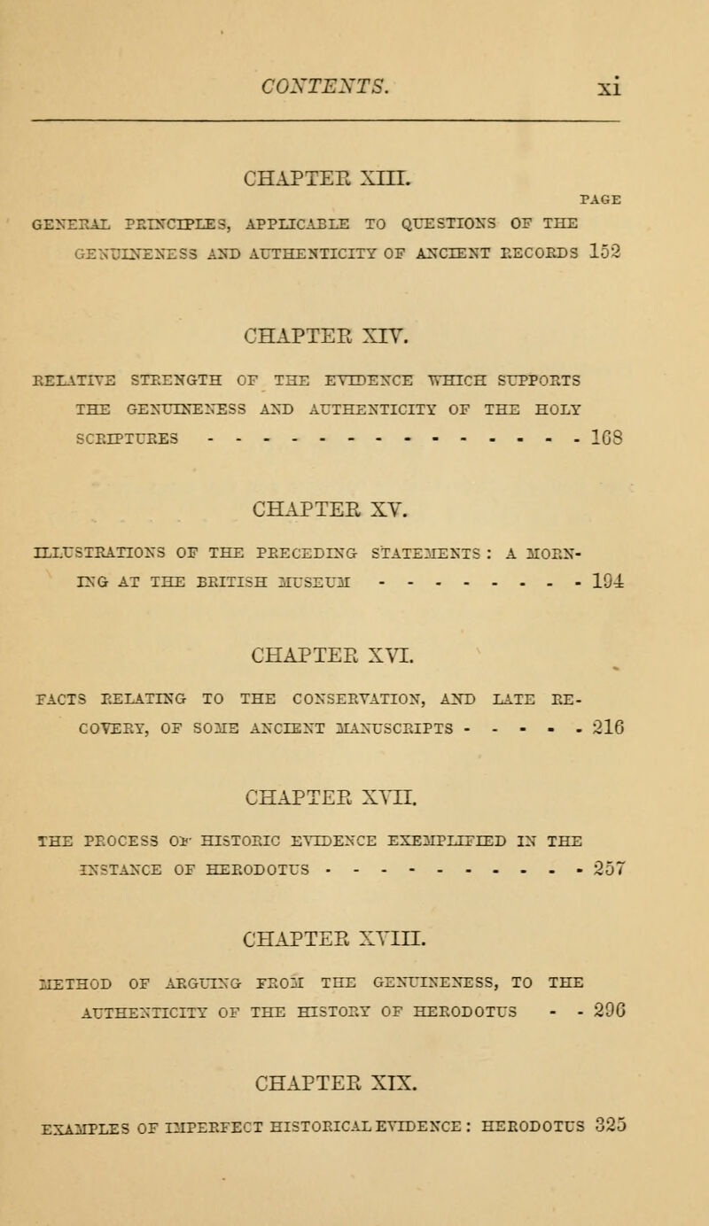 CHAPTER XIII. PAGE GENERAL PRINCIPLES, APPLICABLE TO QUESTIONS OF THE GENTJEHEBESa AND AUTHENTICITY OF ANCIENT RECORDS 152 CHAPTER XIV. RELATIVE STRENGTH OF THE EVIDENCE WHICH SUPPORTS THE GENUINENESS AND AUTHENTICITY OF THE HOLY SCRIPTURES 1G8 CHAPTER XV. ILLUSTRATIONS OF THE PRECEDING STATEMENTS : A HORN- ING AT THE BRITISH MUSEUM 194 CHAPTER XVI. FACTS RELATING TO THE CONSERVATION, AND LATE RE- COVERY, OF SOME ANCIENT MANUSCRIPTS 216 CHAPTER XVII. THE PROCESS Oi HISTORIC EVIDENCE EXEMPLIFIED IN THE INSTANCE OF HERODOTUS 257 CHAPTER XVIII. METHOD OF ARGUING FROM THE GENUINENESS, TO THE AUTHENTICITY OF THE HISTORY OF HERODOTUS - - 29G CHAPTER XIX. EXAMPLES OF IMPERFECT HISTORICAL EVIDENCE: HERODOTUS 325