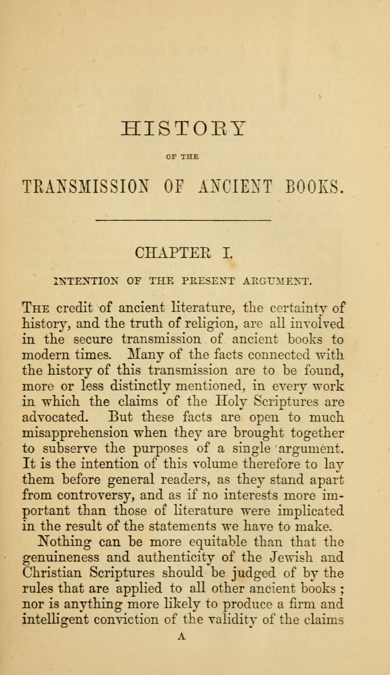 HISTOBY OF THE TRANSMISSION OF ANCIENT BOOKS, CHAPTER I. INTENTION OF THE PRESENT AKGUMENT. The credit of ancient literature, the certainty of history, and the truth of religion, are all involved in the secure transmission of ancient books to modern times. Many of the facts connected with the history of this transmission are to be found, more or less distinctly mentioned, in every work in which the claims of the Holy Scriptures are advocated. But these facts are open to much misapprehension when they are brought together to subserve the purposes of a single argument. It is the intention of this volume therefore to lay them before general readers, as they stand apart from controversy, and as if no interests more im- portant than those of literature were implicated in the result of the statements we have to make. Nothing can be more equitable than that the genuineness and authenticity of the Jewish and Christian Scriptures should be judged of by the rules that are applied to all other ancient books ; nor is anything more likely to produce a firm and intelligent conviction of the validity of the claims