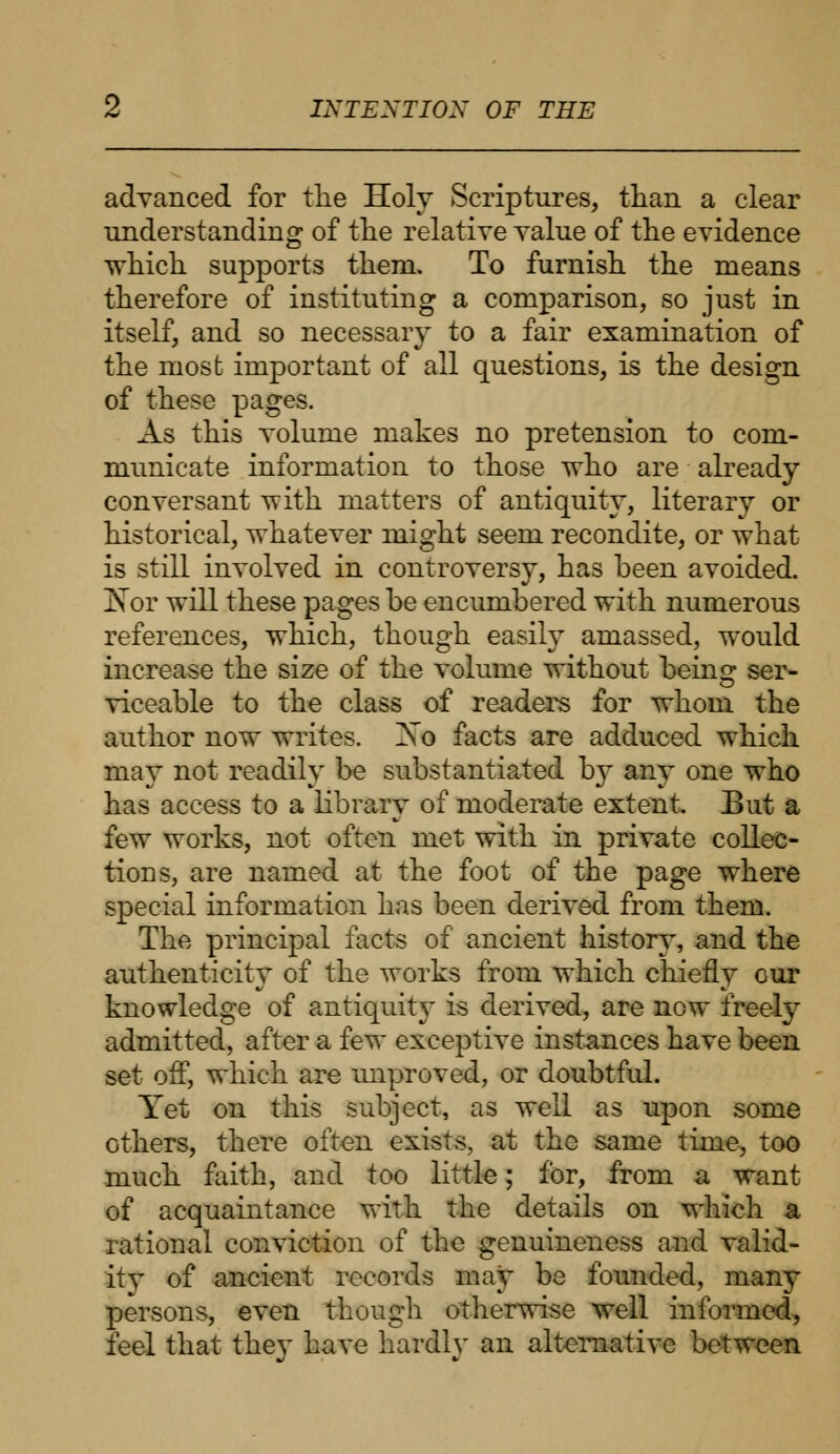 advanced for the Holy Scriptures, than a clear understanding of the relative value of the evidence which supports them. To furnish the means therefore of instituting a comparison, so just in itself, and so necessary to a fair examination of the most important of all questions, is the design of these pages. As this volume makes no pretension to com- municate information to those who are already conversant -with matters of antiquity, literary or historical, whatever might seem recondite, or what is still involved in controversy, has been avoided. Nor will these pages be encumbered with numerous references, which, though easily amassed, would increase the size of the volume without being ser- viceable to the class of readers for whom the author now writes. Xo facts are adduced which may not readily be substantiated by any one who has access to a library of moderate extent. But a few works, not often met with in private collec- tions, are named at the foot of the page where special information has been derived from them. The principal facts of ancient history, and the authenticity of the works from which chiefly cur knowledge of antiquity is derived, are now freely admitted, after a few exceptive instances have been set off, which are improved, or doubtful. Yet on this subject, as well as upon some others, there often exists, at the same time, too much faith, and too little; for, from a want of acquaintance with the details on which a rational conviction of the genuineness and valid- ity of ancient records may be founded, many persons, even though otherwise well informed, feel that they have hardly an alternative between