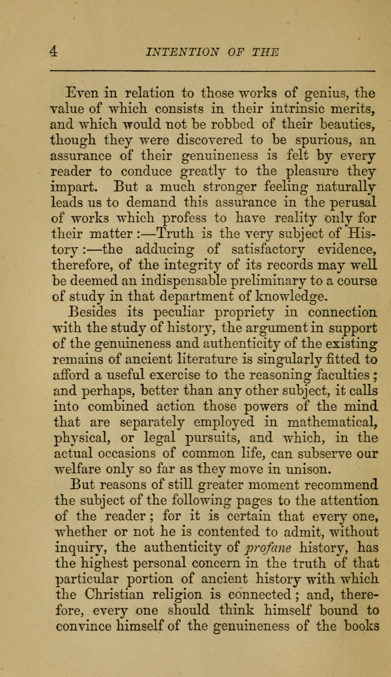 Even in relation to those works of genius, the value of which consists in their intrinsic merits, and which would not be robbed of their beauties, though they were discovered to be spurious, an assurance of their genuineness is felt by every reader to conduce greatly to the pleasure they impart. But a much stronger feeling naturally leads us to demand this assurance in the perusal of works which profess to have reality only for their matter :—Truth is the very subject of His- tory :—the adducing of satisfactory evidence, therefore, of the integrity of its records may well be deemed an indispensable preliminary to a course of study in that department of knowledge. Besides its peculiar propriety in connection with the study of history, the argument in support of the genuineness and authenticity of the existing remains of ancient literature is singularly fitted to afford a useful exercise to the reasoning faculties ; and perhaps, better than any other subject, it calls into combined action those powers of the mind that are separately employed in mathematical, physical, or legal pursuits, and which, in the actual occasions of common life, can subserve our welfare only so far as they move in unison. But reasons of still greater moment recommend the subject of the following pages to the attention of the reader ; for it is certain that every one, whether or not he is contented to admit, without inquiry, the authenticity of profane history, has the highest personal concern in the truth of that particular portion of ancient history with which the Christian religion is connected; and, there- fore, every one should think himself bound to convince himself of the genuineness of the books