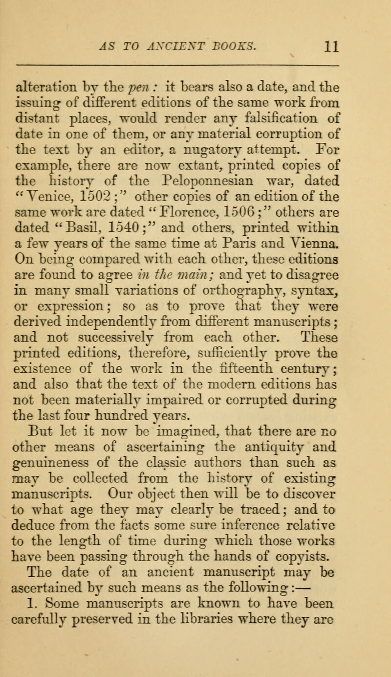 alteration by the pen : it bears also a date, and the issuing of different editions of the same work from distant places, would render any falsification of date in one of them, or any material corruption of the text by an editor, a nugatory attempt. For example, there are now extant, printed copies of the history of the Peloponnesian war, dated  Venice, 1502 ; other copies of an edition of the same work are dated  Florence, 1506 ; others are dated Basil, 1540; and others, printed within a few years of the same time at Paris and Vienna. On being compared with each other, these editions are found to agree in the main; and yet to disagree in many small yariations of orthography, syntax, or expression; so as to proye that they were deriyed independently from different manuscripts ; and not successiyely from each other. These printed editions, therefore, sufficiently proye the existence of the work in the fifteenth century; and also that the text of the modern editions has not been materially impaired or corrupted during the last four hundred years. But let it now be imagined, that there are no other means of ascertaining the antiquity and genuineness of the classic authors than such as may be collected from the history of existing manuscripts. Our object then will be to discoyer to what age they may clearly be traced; and to deduce from the facts some sure inference relative to the length of time during which those works have been passing through the hands of copyists. The date of an ancient manuscript may be ascertained by such means as the following:— 1. Some manuscripts are known to have been carefully preserved in the libraries where they are