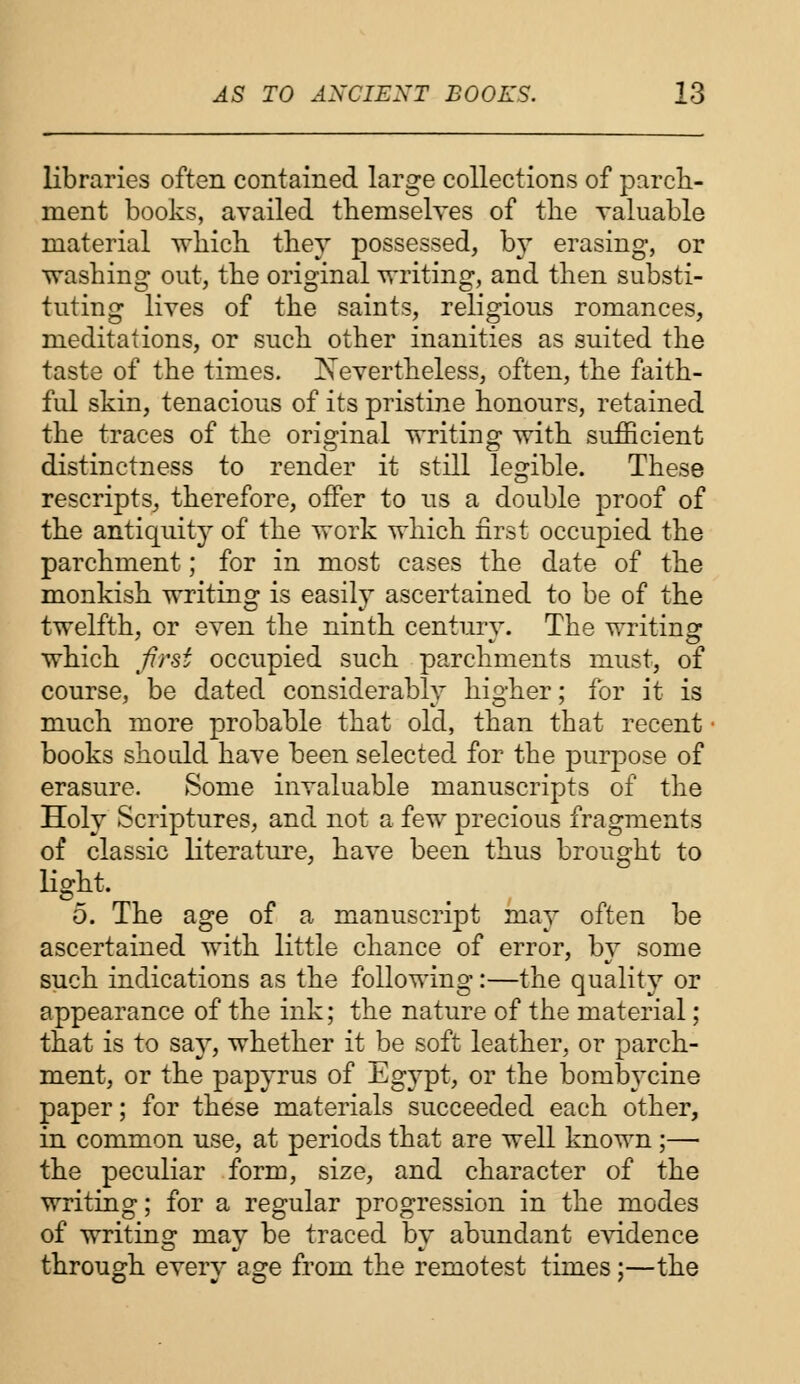 libraries often contained large collections of parch- ment books, availed themselves of the valuable material which they possessed, by erasing, or washing out, the original writing, and then substi- tuting lives of the saints, religious romances, meditations, or such other inanities as suited the taste of the times. Nevertheless, often, the faith- ful skin, tenacious of its pristine honours, retained the traces of the original writing with sufficient distinctness to render it still legible. These rescripts, therefore, offer to us a double proof of the antiquity of the work which first occupied the parchment; for in most cases the date of the monkish writing is easily ascertained to be of the twelfth, or even the ninth century. The writing which first occupied such parchments must, of course, be dated considerably higher; for it is much more probable that old, than that recent books should have been selected for the purpose of erasure. Some invaluable manuscripts of the Holy Scriptures, and not a few precious fragments of classic literature, have been thus brought to light. 5. The age of a manuscript may often be ascertained with little chance of error, by some such indications as the following:—the quality or appearance of the ink; the nature of the material; that is to say, whether it be soft leather, or parch- ment, or the papyrus of Egypt, or the bombycine paper; for these materials succeeded each other, in common use, at periods that are well known ;—■ the peculiar form, size, and character of the writing; for a regular progression in the modes of writing may be traced by abundant evidence through every age from the remotest times;—the