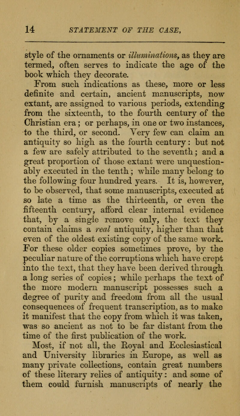 style of the ornaments or illuminations, as they are termed, often serves to indicate the age of the book which they decorate. From such indications as these, more or less definite and certain, ancient manuscripts, now extant, are assigned to various periods, extending from the sixteenth, to the fourth century of the Christian era ; or perhaps, in one or two instances, to the third, or second. Very few can claim an antiquity so high as the fourth century: but not a few are safely attributed to the seventh; and a great proportion of those extant were unquestion- ably executed in the tenth ; while many belong to the following four hundred years. It is, however, to be observed, that some manuscripts, executed at so late a time as the thirteenth, or even the fifteenth century, afford clear internal evidence that, by a single remove only, the text they contain claims a real antiquity, higher than that even of the oldest existing copy of the same work. For these older copies sometimes prove, by the peculiar nature of the corruptions which have crept into the text, that they have been derived through a long series of copies; while perhaps the text of the more modern manuscript possesses such a degree of purity and freedom from all the usual consequences of frequent transcription, as to make it manifest that the copy from which it was taken, was so ancient as not to be far distant from the time of the first publication of the work. Most, if not all, the Royal and Ecclesiastical and University libraries in Europe, as well as many private collections, contain great numbers of these literary relics of antiquity: and some of them could furnish manuscripts of nearly the