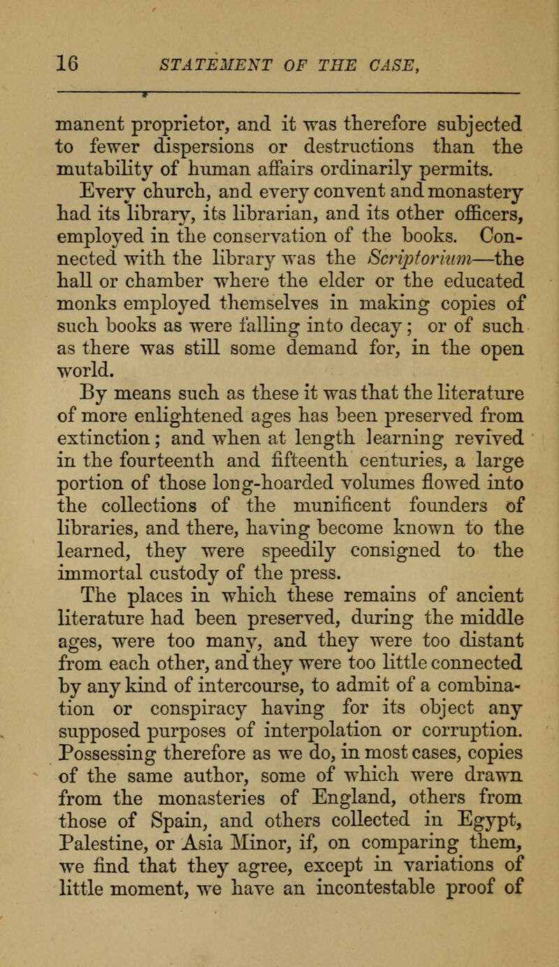 manent proprietor, and it was therefore subjected to fewer dispersions or destructions than the mutability of human affairs ordinarily permits. Every church, and every convent and monastery had its library, its librarian, and its other officers, employed in the conservation of the books. Con- nected with the library was the Scriptorium—the hall or chamber where the elder or the educated monks emplojred themselves in making copies of such books as were falling into decay; or of such as there was still some demand for, in the open world. By means such as these it was that the literature of more enlightened ages has been preserved from extinction; and when at length learning revived in the fourteenth and fifteenth centuries, a large portion of those long-hoarded volumes flowed into the collections of the munificent founders of libraries, and there, having become known to the learned, they were speedily consigned to the immortal custody of the press. The places in which these remains of ancient literature had been preserved, during the middle ages, were too many, and they were too distant from each other, and they were too little connected by any kind of intercourse, to admit of a combina- tion or conspiracy having for its object any supposed purposes of interpolation or corruption. Possessing therefore as we do, in most cases, copies of the same author, some of which were drawn from the monasteries of England, others from those of Spain, and others collected in Egypt, Palestine, or Asia Minor, if, on comparing them, we find that they agree, except in variations of little moment, we have an incontestable proof of