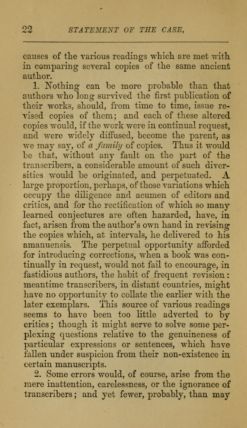 causes of the various readings which are met with in comparing several copies of the same ancient author. 1. Nothing can be more probable than that authors who long survived the first publication of their works, should, from time to time, issue re- vised copies of them; and each of these altered copies would, if the work were in continual request, and were widely diffused, become the parent, as we may say, of a family of copies. Thus it would be that, without any fault on the part of the transcribers, a considerable amount of such diver- sities would be originated, and perpetuated. A large proportion, perhajxs, of those variations which occupy the diligence and acumen of editors and critics, and for the rectification of which so many learned conjectures are often hazarded, have, in fact, arisen from the author's own hand in revising the copies which, at intervals, he delivered to his amanuensis. The perpetual opportunity afforded for introducing corrections, when a book was con- tinually in request, would not fail to encourage, in fastidious authors, the habit of frequent revision: meantime transcribers, in distant countries, might have no opportunity to collate the earlier with the later exemplars. This source of various readings seems to have been too little adverted to by critics ; though it might serve to solve some per- plexing questions relative to the genuineness of particular expressions or sentences, which have fallen under suspicion from their non-existence in certain manuscripts. 2. Some errors would, of course, arise from the mere inattention, carelessness, or the ignorance of transcribers; and yet fewer, probably, than may