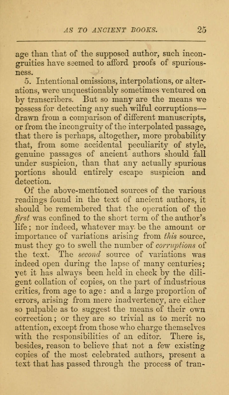 age than that of the supposed author, such incon- gruities have seemed to afford proofs of spurious- ness. 5. Intentional omissions, interpolations, or alter- ations, were unquestionably sometimes ventured on by transcribers. But so many are the means we possess for detecting an}' such wilful corruptions— drawn from a comparison of different manuscripts, or from the incongruity of the interpolated passage, that there is perhaps, altogether, more probability that, from some accidental peculiarity of style, genuine j)assages of ancient authors should fall under suspicion, than that any actualh^ spurious portions should entirely escape suspicion and detection. Of the above-mentioned sources of the various readings found in the text of ancient authors, it should be remembered that the operation of the first was confined to the short term of the author's life; nor indeed, whatever may be the amount or importance of variations arising from this source, must they go to swell the number of corruptions of the text. The second source of variations was indeed open during the lapse of many centuries; yet it has always been held in check by the dili- gent collation of copies, on the part of industrious critics, from age to age: and a large proportion of errors, arising from mere inadvertency, are either so palpable as to suggest the means of their own correction; or they are so trivial as to merit no attention, except from those who charge themselves with the responsibilities of an editor. There is, besides, reason to believe that not a few existing copies of the most celebrated authors, present a text that has passed through the process of tran-
