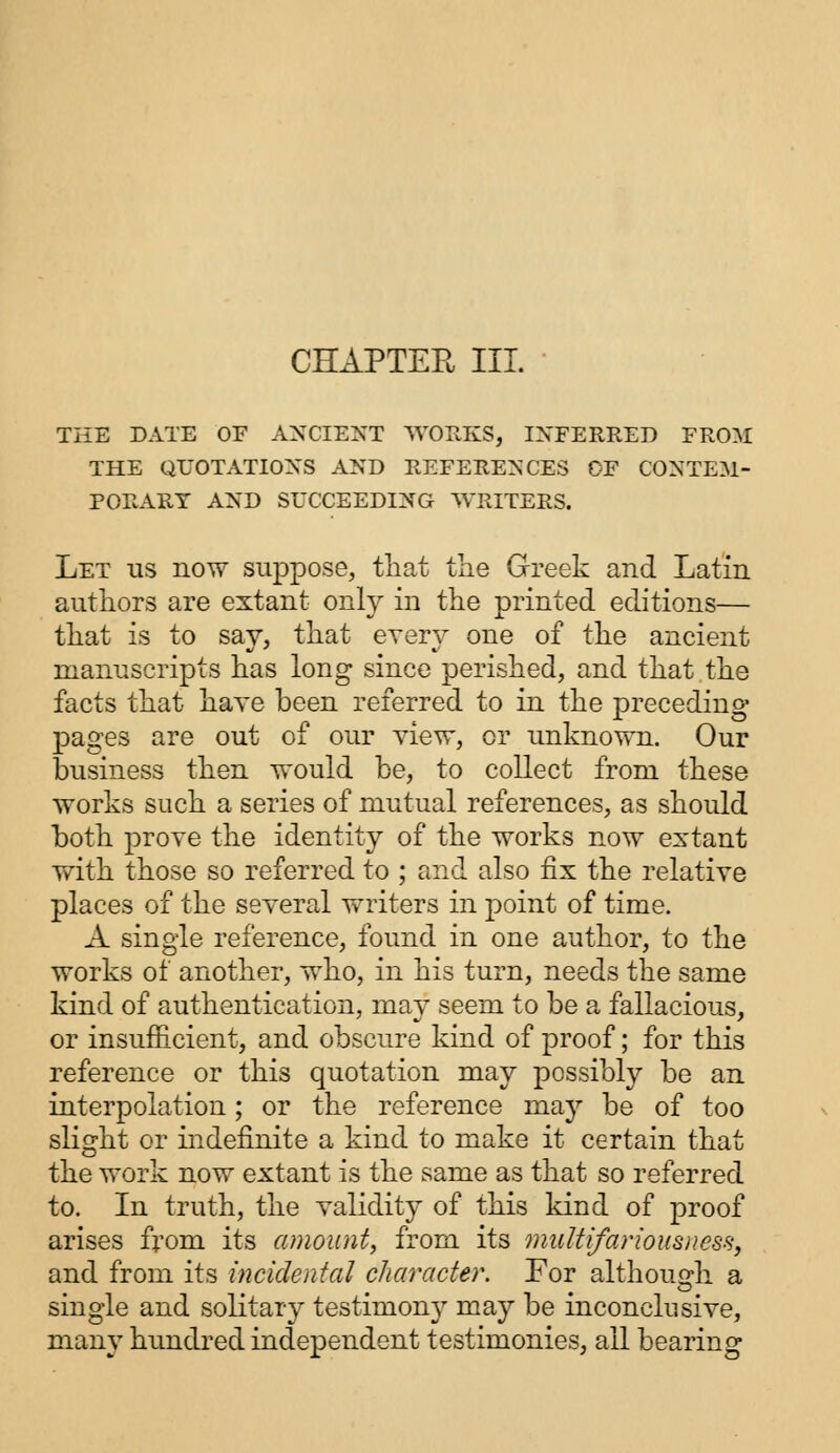 CHAPTER III. THE DATE OF ANCIENT WORKS, INFERRED FROM THE QUOTATIONS AND REFERENCES OF CONTEM- PORARY AND SUCCEEDING WRITERS. Let us now suppose, that the Greek and Latin authors are extant only in the printed editions— that is to say, that every one of the ancient manuscripts has long since perished, and that the facts that have been referred to in the preceding- pages are out of our view, or unknown. Our business then would be, to collect from these works such a series of mutual references, as should both prove the identity of the works now extant with those so referred to ; and also fix the relative places of the several writers in point of time. A single reference, found in one author, to the works of another, who, in his turn, needs the same kind of authentication, may seem to be a fallacious, or insufficient, and obscure kind of proof; for this reference or this quotation may possibly be an interpolation; or the reference may be of too slight or indefinite a kind to make it certain that the work now extant is the same as that so referred to. In truth, the validity of this kind of proof arises from its amount, from its multifariousness, and from its incidental character. For although a single and solitary testimony may be inconclusive, many hundred independent testimonies, all bearing