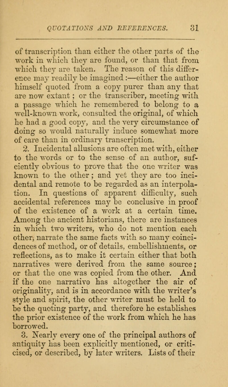 of transcription than either the other parts of the work in which they are found, or than that from which the}* are taken. The reason of this differ- ence may readily be imagined :—either the author himself quoted from a copy purer than any that are now extant ; or the transcriber, meeting with a passage which he remembered to belong to a well-known work, consulted the original, of which he had a good copy, and the very circumstance of doing so would naturally induce somewhat more of care than in ordinary transcription. 2. Incidental allusions are often met with, either to the words or to the sense of an author, suf- ciently obvious to prove that the one writer was known to the other; and yet they are too inci- dental and remote to be regarded as an interpola- tion. In questions of apparent difficulty, such accidental references may be conclusive in proof of the existence of a work at a certain time. Among the ancient historians, there are instances in which two writers, who do not mention each other, narrate the same facts with so many coinci- dences of method, or of details,, embellishments, or reflections, as to make it certain either that both narratives were derived from the same source; or that the one was copied from the other. And if the one narrative has altogether the air of originality, and is in accordance with the writer's style and spirit, the other writer must be held to be the quoting party, and therefore he establishes the prior existence of the work from which he has borrowed. 3. Xearly every one of the principal authors of antiquity has been explicitly mentioned, or criti- cised, or described, by later writers. Lists of their