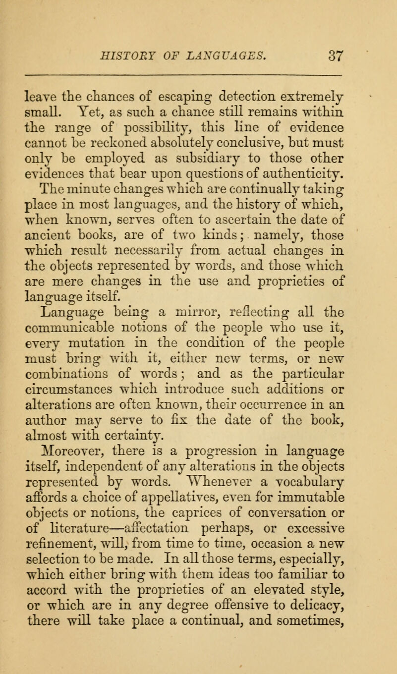 leave the chances of escaping detection extremely small. Yet, as such a chance still remains within the range of possibility, this line of evidence cannot be reckoned absolutely conclusive, but must only be employed as subsidiary to those other evidences that bear upon questions of authenticity. The minute changes which are continually taking place in most languages, and the history of which, when known, serves often to ascertain the date of ancient books, are of two kinds; namely, those which result necessarily from actual changes in the objects represented by words, and those which are mere changes in the use and proprieties of language itself. Language being a mirror, reflecting all the communicable notions of the people who use it, every mutation in the condition of the people must bring with it, either new terms, or new combinations of words; and as the particular circumstances which introduce such additions or alterations are often known, their occurrence in an author may serve to fix the date of the book, almost with certaint}T. Moreover, there is a progression in language itself, independent of any alterations in the objects represented by words. Whenever a vocabulary affords a choice of appellatives, even for immutable objects or notions, the caprices of conversation or of literature—affectation perhaps, or excessive refinement, will, from time to time, occasion a new selection to be made. In all those terms, especially, which either bring with them ideas too familiar to accord with the proprieties of an elevated style, or which are in any degree offensive to delicacy, there will take place a continual, and sometimes,