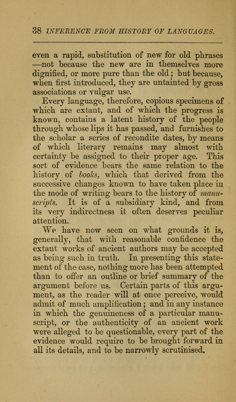 even a rapid, substitution of new for old phrases —not because the new are in themselves more dignified, or more pure than the old; but because, when first introduced, they are untainted by gross associations or vulgar use. Every language, therefore, copious specimens of which are extant, and of which the progress is known, contains a latent history of the people through whose lips it has passed, and furnishes to the scholar a series of recondite dates, by means of which literary remains may almost with certainty be assigned to their proper age. This sort of evidence bears the same relation to the history of books, which that derived from the successive changes known to have taken place in the mode of writing bears to the history of manu- scripts. It is of a subsidiary kind, and from its very indirectness it often deserves peculiar attention. We have now seen on what grounds it is, generally, that with reasonable confidence the extant works of ancient authors may be accepted as being such in truth. In presenting this state- ment of the case, nothing more has been attempted than to offer an outline or brief summary of the argument before us. Certain parts of this argu- ment, as the reader will at once perceive, would admit of much amplification ; and in any instance in which the genuineness of a particular manu- script, or the authenticity of an ancient work were alleged to be questionable, every part of the evidence would require to be brought forward in all its details, and to be narrowly scrutinised.