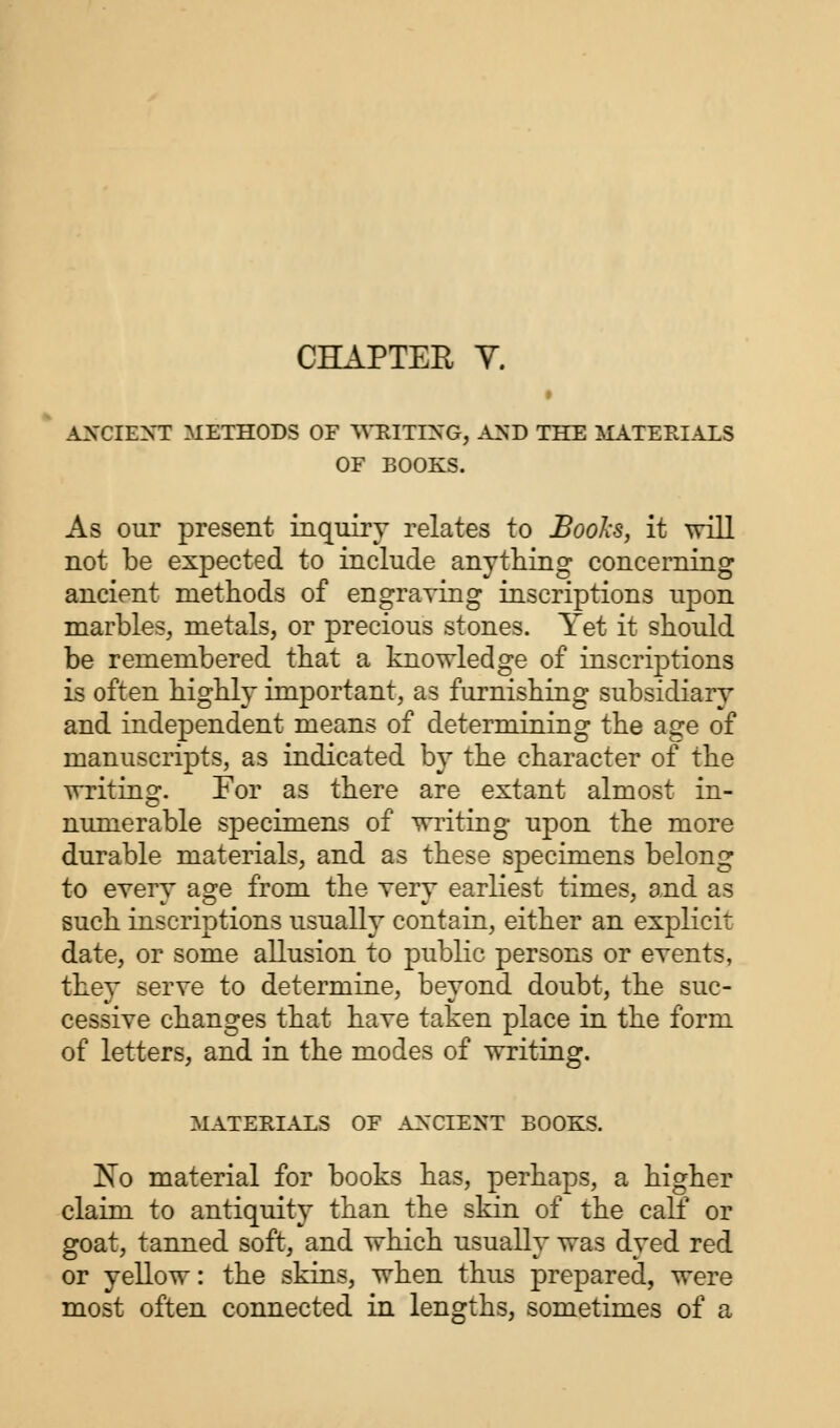 ANCIENT METHODS OF WRITING, AND THE MATERIALS OF BOOKS. As our present inquiry relates to Books, it will not be expected to include anything concerning ancient methods of engraving inscriptions upon marbles, metals, or precious stones. Yet it should be remembered that a knowledge of inscriptions is often highly important, as furnishing subsidiary and independent means of determining the age of manuscripts, as indicated by the character of the writing. For as there are extant almost in- numerable specimens of writing upon the more durable materials, and as these specimens belong to every age from the very earliest times, and as such inscriptions usually contain, either an explicit date, or some allusion to public persons or events, they serve to determine, beyond doubt, the suc- cessive changes that have taken place in the form of letters, and in the modes of writing. MATERIALS OF ANCIENT BOOKS. No material for books has, perhaps, a higher claim to antiquity than the skin of the calf or goat, tanned soft, and which usually was dyed red or yellow: the skins, when thus prepared, were most often connected in lengths, sometimes of a