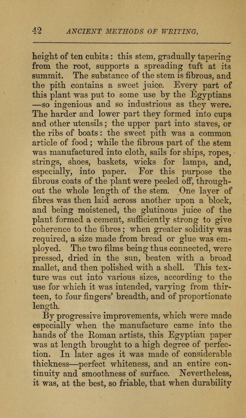 height of ten cubits : this stem, gradually tapering from the root, supports a spreading tuft at its summit. The substance of the stem is fibrous, and the pith contains a sweet juice. Every part of this plant was put to some use by the Egyptians —so ingenious and so industrious as the}7 were. The harder and lower part they formed into cups and other utensils; the upper part into staves, or the ribs of boats: the sweet pith was a common article of food ; while the fibrous part of the stem was manufactured into cloth, sails for ships, ropes, strings, shoes, baskets, wicks for lamps, and, especially, into paper. For this purpose the fibrous coats of the plant were peeled off, through- out the whole length of the stem. One layer of fibres was then laid across another upon a block, and being moistened, the glutinous juice of the plant formed a cement, sufficiently strong to give coherence to the fibres; when greater solidity was required, a size made from bread or glue was em- ployed. The two films being thus connected, were pressed, dried in the sun, beaten with a broad mallet, and then polished with a shell. This tex- ture was cut into various sizes, according to the use for which it was intended, varying from thir- teen, to four fingers' breadth, and of proportionate length. By progressive improvements, which were made especially when the manufacture came into the hands of the Roman artists, this Egyptian paper was at length brought to a high degree of perfec- tion. In later ages it was made of considerable thickness—perfect whiteness, and an entire con- tinuity and smoothness of surface. Nevertheless, it was, at the best, so friable, that when durability