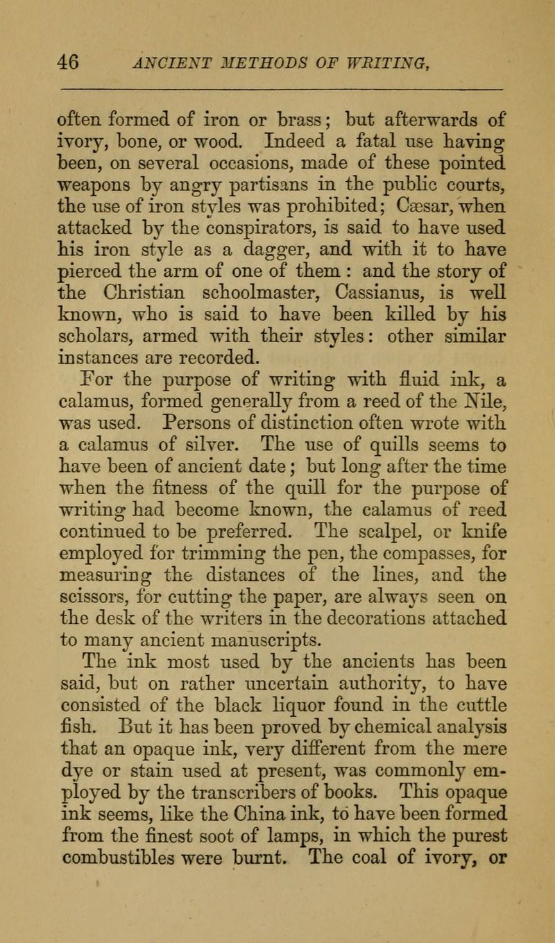often formed of iron or brass; but afterwards of ivory, bone, or wood. Indeed a fatal use having been, on several occasions, made of these pointed weapons by angry partisans in the public courts, the use of iron styles was prohibited; Caesar, when attacked by the conspirators, is said to have used his iron style as a dagger, and with it to have pierced the arm of one of them : and the story of the Christian schoolmaster, Cassianus, is well known, who is said to have been killed by his scholars, armed with their styles: other similar instances are recorded. For the purpose of writing with fluid ink, a calamus, formed generally from a reed of the Nile, was used. Persons of distinction often wrote with a calamus of silver. The use of quills seems to have been of ancient date; but long after the time when the fitness of the quill for the purpose of writing had become known, the calamus of reed continued to be preferred. The scalpel, or knife employed for trimming the pen, the compasses, for measuring the distances of the lines, and the scissors, for cutting the paper, are always seen on the desk of the writers in the decorations attached to many ancient manuscripts. The ink most used by the ancients has been said, but on rather uncertain authority, to have consisted of the black liquor found in the cuttle fish. But it has been proved by chemical analysis that an opaque ink, very different from the mere dye or stain used at present, was commonly em- ployed by the transcribers of books. This opaque ink seems, like the China ink, to have been formed from the finest soot of lamps, in which the purest combustibles were burnt. The coal of ivory, or