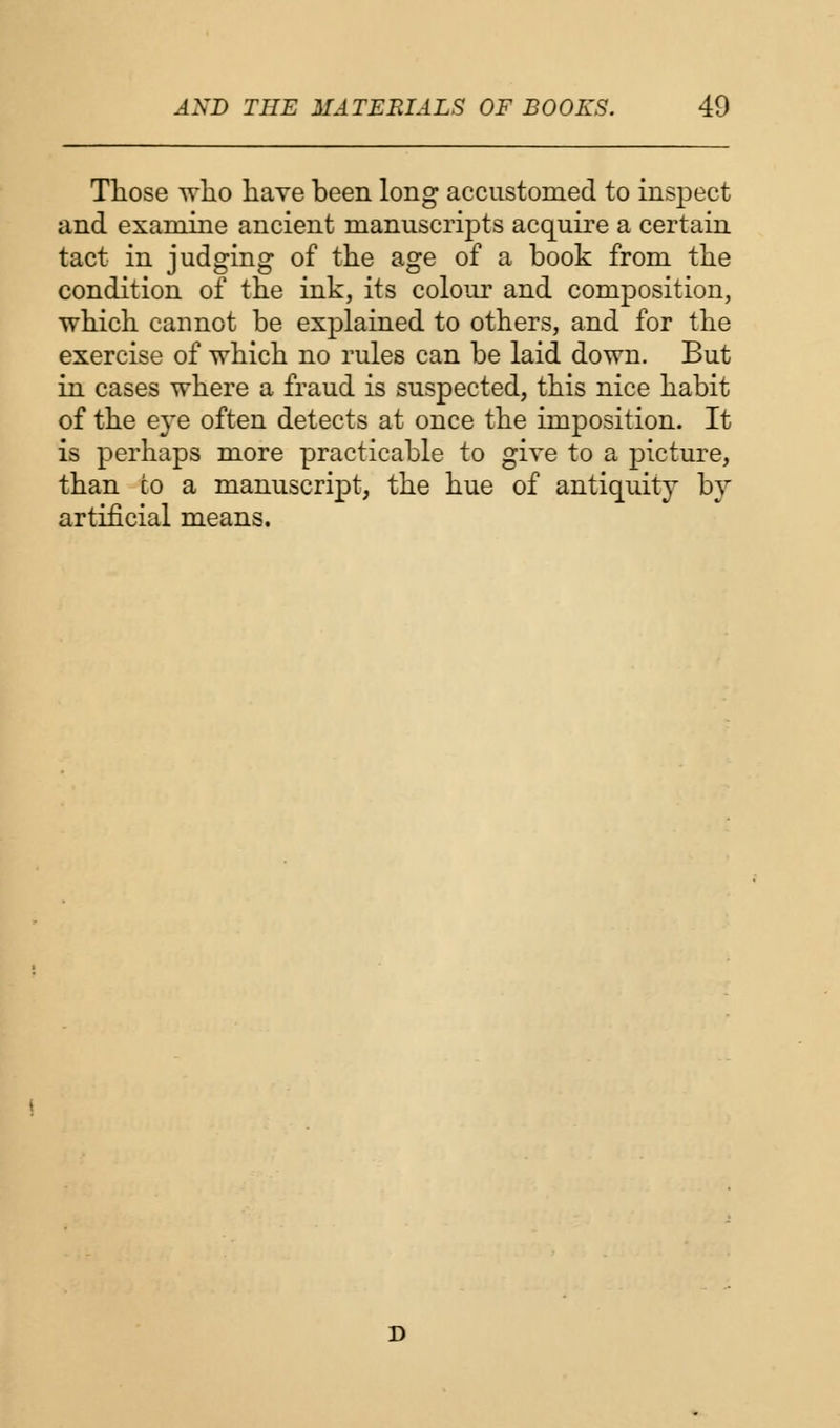 Those who have been long accustomed to inspect and examine ancient manuscripts acquire a certain tact in judging of the age of a book from the condition of the ink, its colour and composition, which cannot be explained to others, and for the exercise of which no rules can be laid down. But in cases where a fraud is suspected, this nice habit of the e}*e often detects at once the imposition. It is perhaps more practicable to give to a picture, than to a manuscript, the hue of antiquity by artificial means.