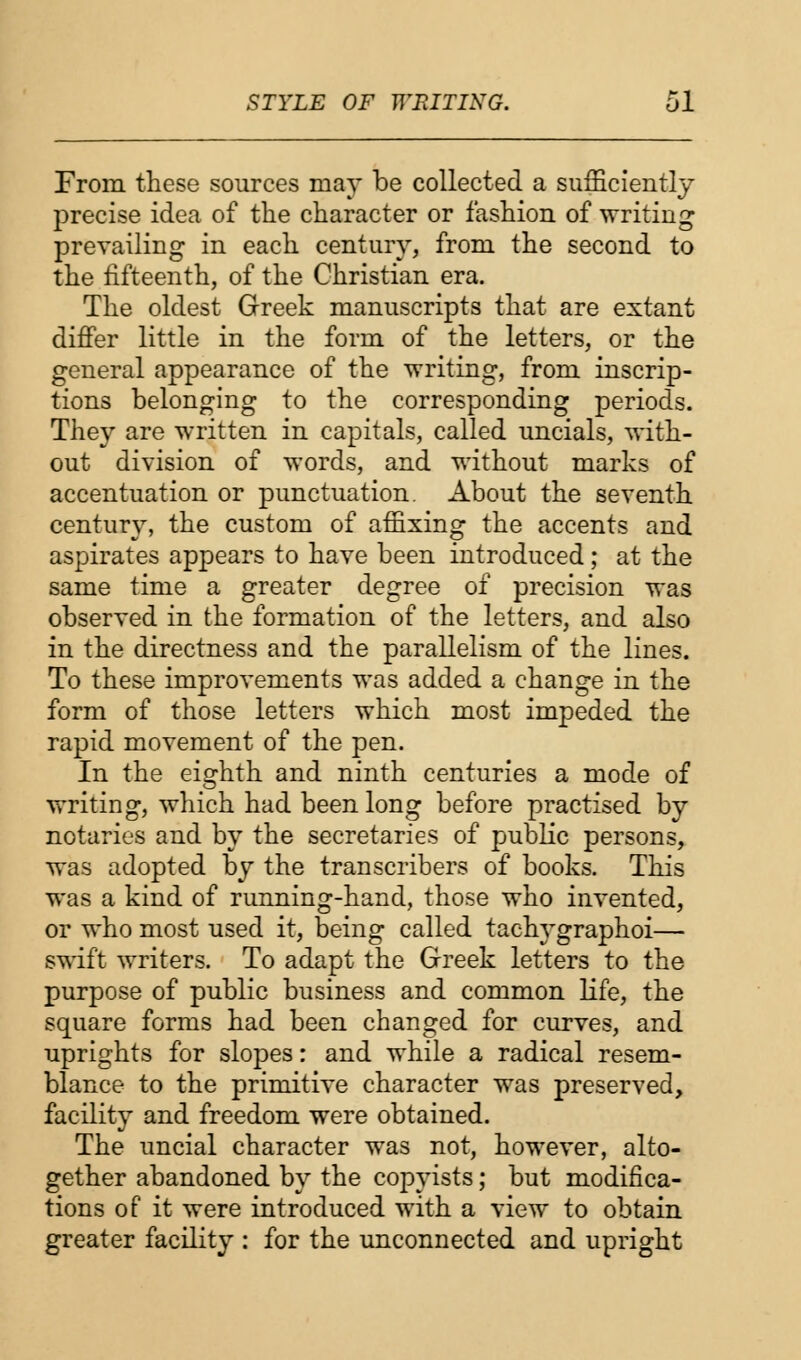 From these sources may be collected a sufficiently precise idea of the character or fashion of writing prevailing in each century, from the second to the fifteenth, of the Christian era. The oldest Greek manuscripts that are extant differ little in the form of the letters, or the general appearance of the writing, from inscrip- tions belonging to the corresponding periods. They are written in capitals, called uncials, with- out division of words, and without marks of accentuation or punctuation. About the seventh century, the custom of affixing the accents and aspirates appears to have been introduced ; at the same time a greater degree of precision was observed in the formation of the letters, and also in the directness and the parallelism of the lines. To these improvements was added a change in the form of those letters which most impeded the rapid movement of the pen. In the eighth and ninth centuries a mode of writing, which had been long before practised by notaries and by the secretaries of public persons, was adopted by the transcribers of books. This was a kind of running-hand, those who invented, or who most used it, being called tachygraphoi— swift writers. To adapt the Greek letters to the purpose of public business and common life, the square forms had been changed for curves, and uprights for slopes: and while a radical resem- blance to the primitive character was preserved, facility and freedom were obtained. The uncial character was not, however, alto- gether abandoned by the copyists; but modifica- tions of it were introduced with a view to obtain greater facility : for the unconnected and upright