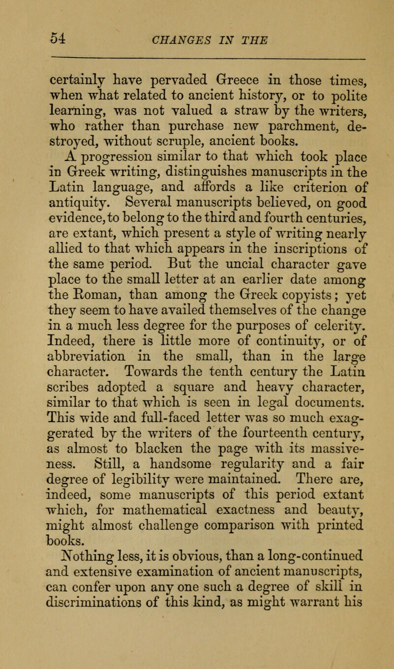 certainly have pervaded Greece in those times, when what related to ancient history, or to polite learning, was not valued a straw by the writers, who rather than purchase new parchment, de- stroyed, without scruple, ancient books. A progression similar to that which took place in Greek writing, distinguishes manuscripts in the Latin language, and affords a like criterion of antiquity. Several manuscripts believed, on good evidence, to belong to the third and fourth centuries, are extant, which present a style of writing nearly allied to that which appears in the inscriptions of the same period. But the uncial character gave place to the small letter at an earlier date among the Roman, than among the Greek copyists; yet they seem to have availed themselves of the change in a much less degree for the purposes of celerity. Indeed, there is little more of continuity, or of abbreviation in the small, than in the large character. Towards the tenth century the Latin scribes adopted a square and heavy character, similar to that which is seen in lesral documents. This wide and full-faced letter was so much exag- gerated by the writers of the fourteenth century, as almost to blacken the page with its massive- ness. Still, a handsome regularity and a fair degree of legibility were maintained. There are, indeed, some manuscripts of this period extant which, for mathematical exactness and beauty, might almost challenge comparison with printed books. Nothing less, it is obvious, than a long-continued and extensive examination of ancient manuscripts, can confer upon any one such a degree of skill in discriminations of this kind, as might warrant his