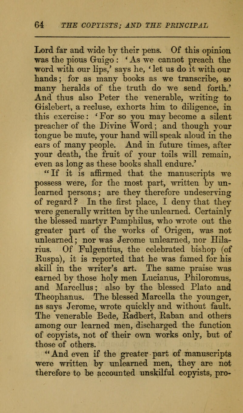 Lord far and wide by their pens. Of this opinion was the pions Guigo : * As we cannot preach the word with our lips/ says he, ' let us do it with our hands; for as many books as we transcribe, so many heralds of the truth do we send forth/ And thus also Peter the venerable, writing to Gislebert, a recluse, exhorts him to diligence, in this exercise: ' For so you may become a silent preacher of the Divine Word; and though your tongue be mute, your hand will speak aloud in the ears of many people. And in future times, after your death, the fruit of your toils will remain, even as long as these books shall endure.' If it is affirmed that the manuscripts we possess were, for the most part, written by un- learned persons; are they therefore undeserving of regard ? In the first place, I deny that they were generally written by the unlearned. Certainly the blessed martyr Pamphilus, who wrote out the greater part of the works of Origen, was not unlearned; nor was Jerome unlearned, nor Hila- rius. Of Fulgentius, the celebrated bishop (of Ruspa), it is reported that he was famed for his skill in the writer's art. The same praise was earned by those holy men Lucianus, Philoromus, and Marcellus; also by the blessed Plato and Theophanus. The blessed Marcella the younger, as says Jerome, wrote quickly and without fault. The venerable Bede, Padbert, Paban and others among our learned men, discharged the function of copyists, not of their own works only, but of those of others. And even if the greater part of manuscripts were written by unlearned men, they are not therefore to be accounted unskilful copyists, pro-