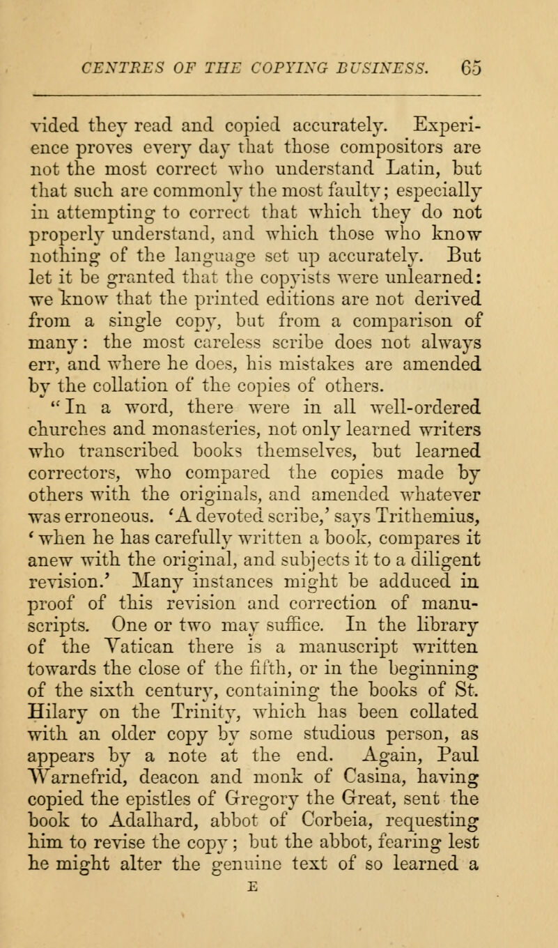 vided they read and copied accurately. Experi- ence proves every day that those compositors are not the most correct who understand Latin, but that such are commonly the most faulty; especially in attempting to correct that which they do not properly understand, and which those who know nothing of the language set up accurately. But let it be granted that the copyists were unlearned: we know that the printed editions are not derived from a single copy, but from a comparison of many: the most careless scribe does not always err, and where he does, his mistakes are amended by the collation of the copies of others. In a word, there were in all well-ordered churches and monasteries, not only learned writers who transcribed books themselves, but learned correctors, who compared the copies made by others with the originals, and amended whatever was erroneous. 'A devoted scribe,' says Trithemius, 1 when he has carefully written a book, compares it anew with the original, and subjects it to a diligent revision/ Many instances might be adduced in proof of this revision and correction of manu- scripts. One or two may suffice. In the library of the Vatican there is a manuscript written towards the close of the fifth, or in the beginning of the sixth century, containing the books of St. Hilary on the Trinity, which has been collated with an older copy by some studious person, as appears by a note at the end. Again, Paul Warnefrid, deacon and monk of Casina, having copied the epistles of Gregory the Great, sent the book to Adalhard, abbot of Corbeia, requesting him to revise the copy ; but the abbot, fearing lest he might alter the genuine text of so learned a E