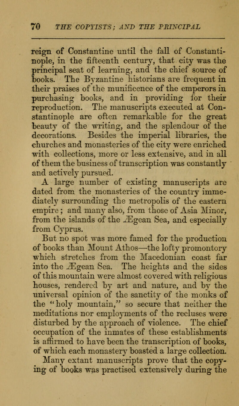 reign of Constantine until the fall of Constanti- nople, in the fifteenth century, that city was the principal seat of learning, and the chief source of books. The Byzantine historians are frequent in their praises of the munificence of the emperors in purchasing books, and in providing for their reproduction. The manuscripts executed at Con- stantinople are often remarkable for the great beauty of the writing, and the splendour of the decorations. Besides the imperial libraries, the churches and monasteries of the city were enriched with collections, more or less extensive, and in all of them the business of transcription was constantly and actively pursued. A large number of existing manuscripts are dated from the monasteries of the country inime- diately surroimding the metropolis of the eastern empire ; and man}T also, from those of Asia Minor, from the islands of the iEgean Sea, and especially from C}Tprus. But no spot was more famed for the production of books than Mount Athos—the lofty promontory which stretches from the Macedonian coast far into the iEgean Sea. The heights and the sides of this mountain were almost covered with religious houses, rendered by art and nature, and by the universal opinion of the sanctity of the monks of the  holy mountain, so secure that neither the meditations nor employments of the recluses were disturbed by the approach of violence. The chief occupation of the inmates of these establishments is affirmed to have been the transcription of books, of which each monastery boasted a large collection. Many extant manuscripts prove that the copy- ing of books was practised extensively during the