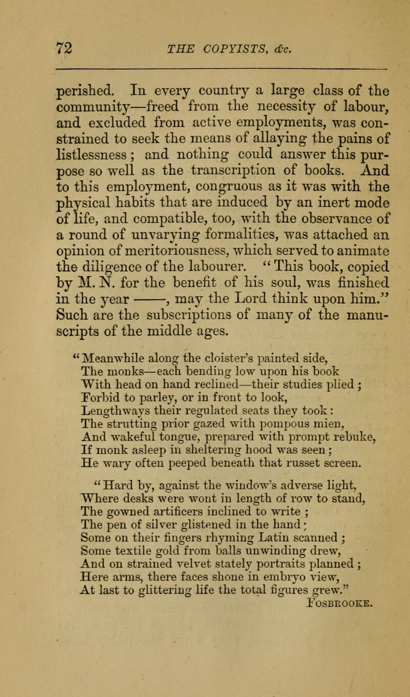 perished. In every co-untiy a large class of the community—freed from the necessity of labour, and excluded from active employments, was con- strained to seek the means of allaying the pains of listlessness ; and nothing could answer this pur- pose so well as the transcription of books. And to this employment, congruous as it was with the physical habits that are induced by an inert mode of life, and compatible, too, with the observance of a round of unvarying formalities, was attached an opinion of meritoriousness, which served to animate the diligence of the labourer.  This book, copied by M. N. for the benefit of his soul, was finished in the year , may the Lord think upon him. Such are the subscriptions of many of the manu- scripts of the middle ages.  Meanwhile along the cloister's painted side, The nionks—each bending low upon his book With head on hand reclined—their studies plied ; Forbid to parley, or in front to look, Lengthways their regulated seats they took: The strutting prior gazed with pompous mien. And wakeful tongue, prepared with prompt rebuke, If monk asleep in sheltering hood was seen; He wary often peeped beneath that russet screen. Hard by, against the window's adverse light, Where desks were wont in length of row to stand, The gowned artificers inclined to write ; The pen of silver glistened in the hand; Some on their fingers rhyming Latin scanned ; Some textile gold from balls unwinding drew, And on strained velvet stately portraits planned ; Here arms, there faces shone in embryo view, At last to glittering life the total figures grew. FOSBROOEE.