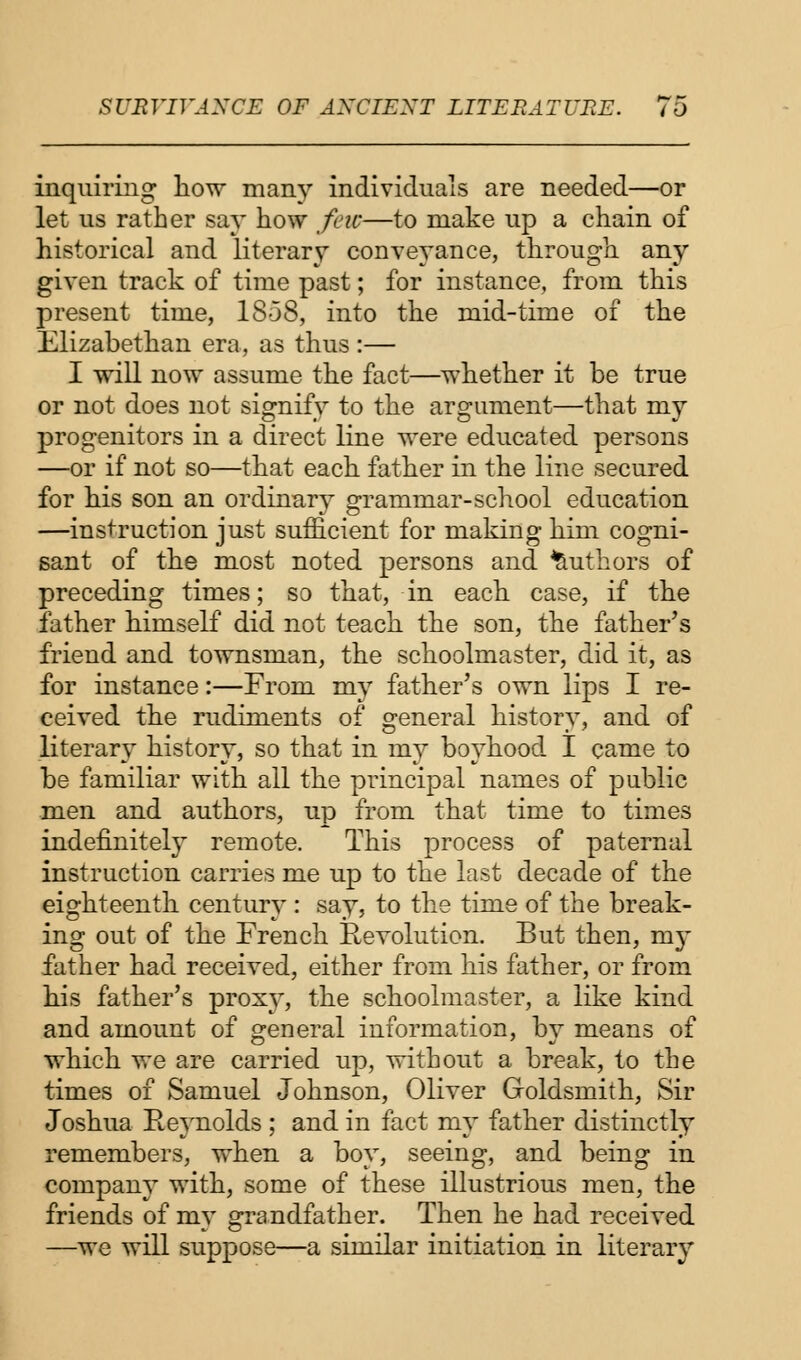 inquiring how many individuals are needed—or let us rather say how few—to make up a chain of historical and literary conveyance, through any given track of time past; for instance, from this present time, 1858, into the mid-time of the Elizabethan era, as thus :— I will now assume the fact—whether it be true or not does not signify to the argument—that my progenitors in a direct line were educated persons —or if not so—that each father in the line secured for his son an ordinary grammar-school education —instruction just sufficient for making him cogni- sant of the most noted persons and Authors of preceding times; so that, in each case, if the father himself did not teach the son, the father's friend and townsman, the schoolmaster, did it, as for instance:—From my father's own lips I re- ceived the rudiments of general history, and of literary history, so that in my boyhood I came to be familiar with all the principal names of public men and authors, up from that time to times indefinitely remote. This process of paternal instruction carries me up to the last decade of the eighteenth century : say, to the time of the break- ing out of the French Revolution. But then, my father had received, either from his father, or from his father's proxy, the schoolmaster, a like kind and amount of general information, by means of which we are carried up, without a break, to the times of Samuel Johnson, Oliver Goldsmith, Sir Joshua Reynolds ; and in fact my father distinctly remembers, when a boy, seeing, and being in company with, some of these illustrious men, the friends of my grandfather. Then he had received —we will suppose—a similar initiation in literary