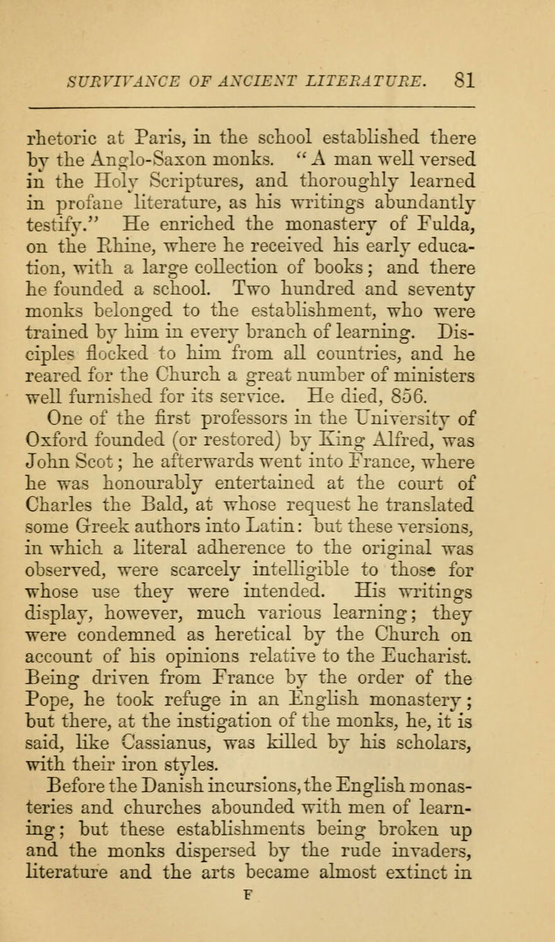 rhetoric at Paris, in the school established there by the Anglo-Saxon monks.  A man well versed in the Holy Scriptures, and thoroughly learned in profane literature, as his writings abundantly testify. He enriched the monastery of Fulda, on the Rhine, where he received his early educa- tion, with a large collection of books; and there he founded a school. Two hundred and seventy monks belonged to the establishment, who were trained by him in every branch of learning. Dis- ciples flocked to him from all countries, and he reared for the Church a great number of ministers well furnished for its service. He died, 856. One of the first professors in the University of Oxford founded (or restored) by King Alfred, was John Scot; he afterwards went into France, where he was honourably entertained at the court of Charles the Bald, at whose request he translated some Greek authors into Latin: but these versions, in which a literal adherence to the original was observed, were scarcely intelligible to thoss for whose use they were intended. His writings display, however, much various learning; they were condemned as heretical by the Church on account of his opinions relative to the Eucharist. Being driven from France by the order of the Pope, he took refuge in an English monastery; but there, at the instigation of the monks, he, it is said, like Cassianus, was killed by his scholars, with their iron styles. Before the Danish incursions, the English monas- teries and churches abounded with men of learn- ing; but these establishments being broken up and the monks dispersed by the rude invaders, literature and the arts became almost extinct in