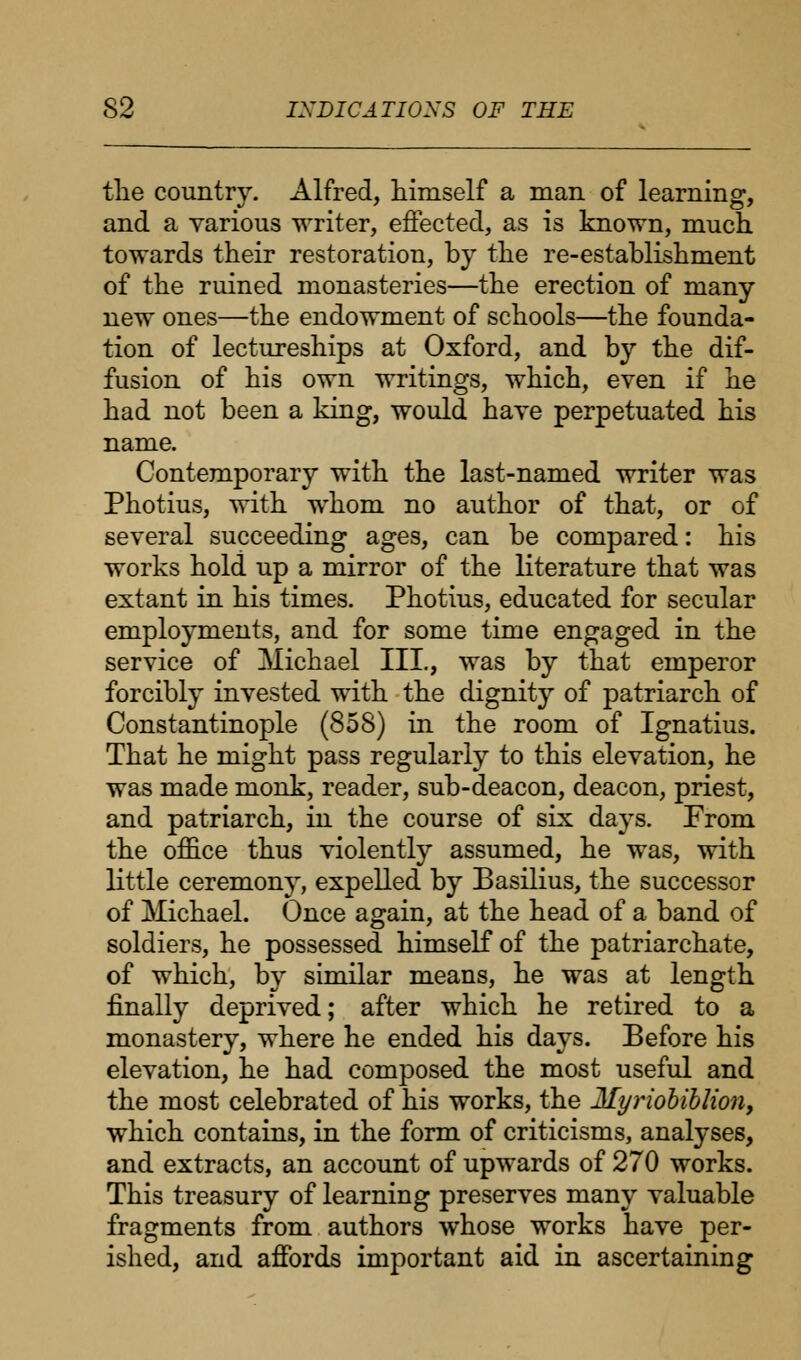 the country. Alfred, himself a man of learning, and a various writer, effected, as is known, much towards their restoration, by the re-establishment of the ruined monasteries—the erection of many new ones—the endowment of schools—the founda- tion of lectureships at Oxford, and by the dif- fusion of his own writings, which, even if he had not been a king, would have perpetuated his name. Contemporary with the last-named writer was Photius, with whom no author of that, or of several succeeding ages, can be compared: his works hold up a mirror of the literature that was extant in his times. Photius, educated for secular employments, and for some time engaged in the service of Michael III., was by that emperor forcibly invested with the dignity of patriarch of Constantinople (858) in the room of Ignatius. That he might pass regularly to this elevation, he was made monk, reader, sub-deacon, deacon, priest, and patriarch, in the course of six days. From the office thus violently assumed, he was, with little ceremony, expelled by Basilius, the successor of Michael. Once again, at the head of a band of soldiers, he possessed himself of the patriarchate, of which, by similar means, he was at length finally deprived; after which he retired to a monastery, where he ended his days. Before his elevation, he had composed the most useful and the most celebrated of his works, the Myriobiblion, which contains, in the form of criticisms, analyses, and extracts, an account of upwards of 270 works. This treasury of learning preserves many valuable fragments from authors whose works have per- ished, and affords important aid in ascertaining