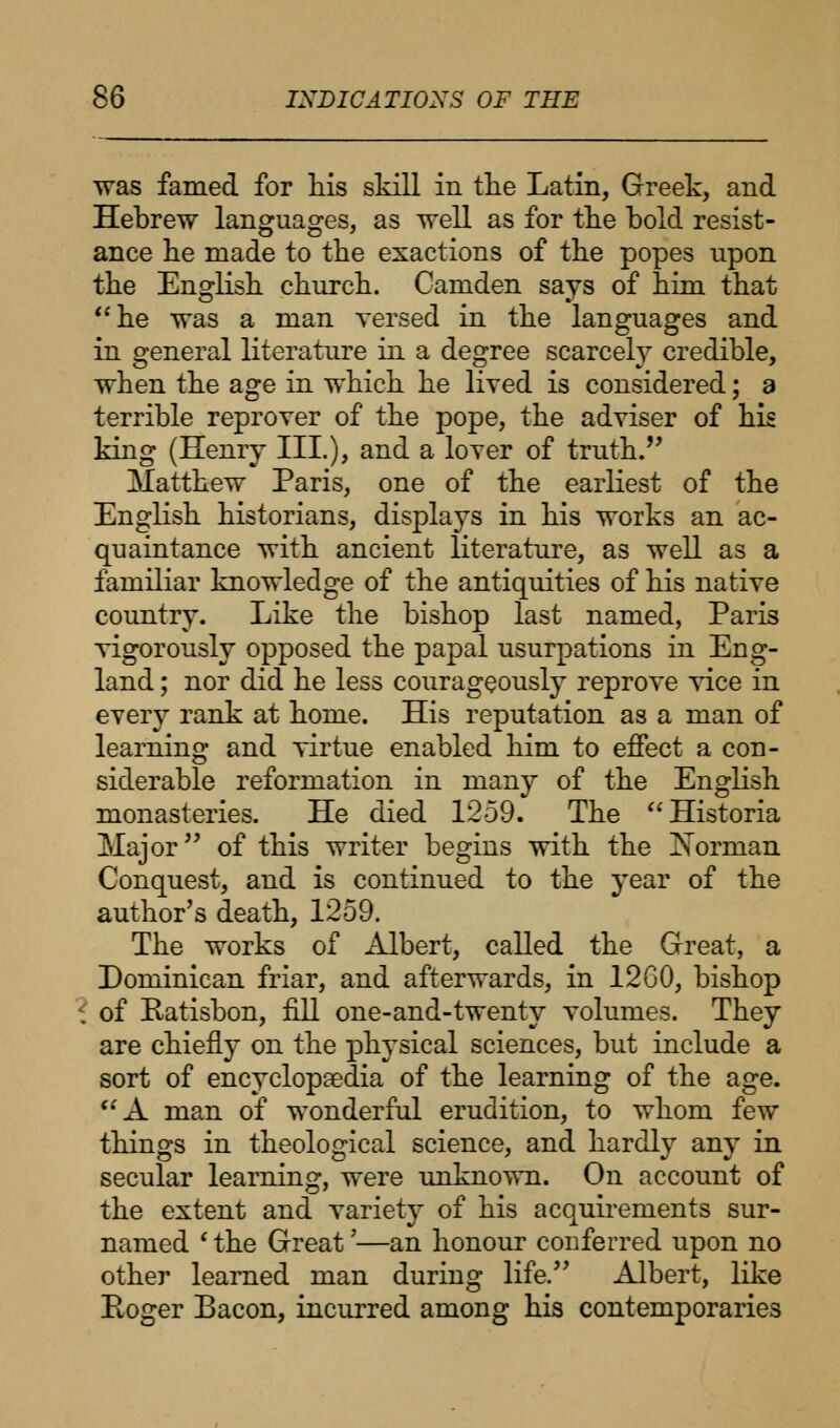 was famed for his skill in the Latin, Greek, and Hebrew languages, as well as for the bold resist- ance he made to the exactions of the popes upon the English church. Camden says of him that he was a man versed in the languages and in general literature in a degree scarcely credible, when the age in which he lived is considered; a terrible reprover of the pope, the adviser of his king (Henry III.), and a lover of truth. Matthew Paris, one of the earliest of the English historians, displays in his works an ac- quaintance with ancient literature, as well as a familiar knowledge of the antiquities of his native country. Like the bishop last named, Paris vigorously opposed the papal usurpations in Eng- land ; nor did he less courageously reprove vice in every rank at home. His reputation as a man of learning and virtue enabled him to effect a con- siderable reformation in many of the English monasteries. He died 1259. The Historia Major of this writer begins with the ISTorman Conquest, and is continued to the year of the author's death, 1259. The works of Albert, called the Great, a Dominican friar, and afterwards, in 12G0, bishop of Ratisbon, fill one-and-twenty volumes. They are chiefly on the physical sciences, but include a sort of encyclopaedia of the learning of the age. A man of wonderful erudition, to whom few things in theological science, and hardly any in secular learning, were unknown. On account of the extent and variety of his acquirements sur- named ' the Great'—an honour conferred upon no other learned man during life. Albert, like Roger Bacon, incurred among his contemporaries