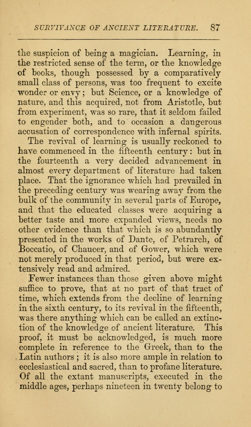 tlie suspicion of being a magician. Learning, in the restricted sense of the term, or the knowledge of books, though possessed by a comparatively small class of persons, was too frequent to excite wonder or envy; but Science, or a knowledge of nature, and this acquired, not from Aristotle, but from experiment, was so rare, that it seldom failed to engender both, and to occasion a dangerous accusation of correspondence with infernal spirits. The revival of learning is usually reckoned to have commenced in the fifteenth century: but in the fourteenth a very decided advancement in almost every department of literature had taken place. That the ignorance which had prevailed in the preceding century was wearing away from the bulk of the community in several parts of Europe, and that the educated classes were acquiring a better taste and more expanded views, needs no other evidence than that which is so abundantly presented in the works of Dante, of Petrarch, of Boccatio, of Chaucer, and of Gower, which were not merely produced in that period, but were ex- tensively read and admired. Fewer instances than those given above might suffice to prove, that at no part of that tract of time, which extends from the decline of learning in the sixth century, to its revival in the fifteenth, was there anything which can be called an extinc- tion of the knowledge of ancient literature. This proof, it must be acknowledged, is much more complete in reference to the Greek, than to the Latin authors ; it is also more ample in relation to ecclesiastical and sacred, than to profane literature. Of all the extant manuscripts, executed in the middle ages, perhaps nineteen in twenty belong to