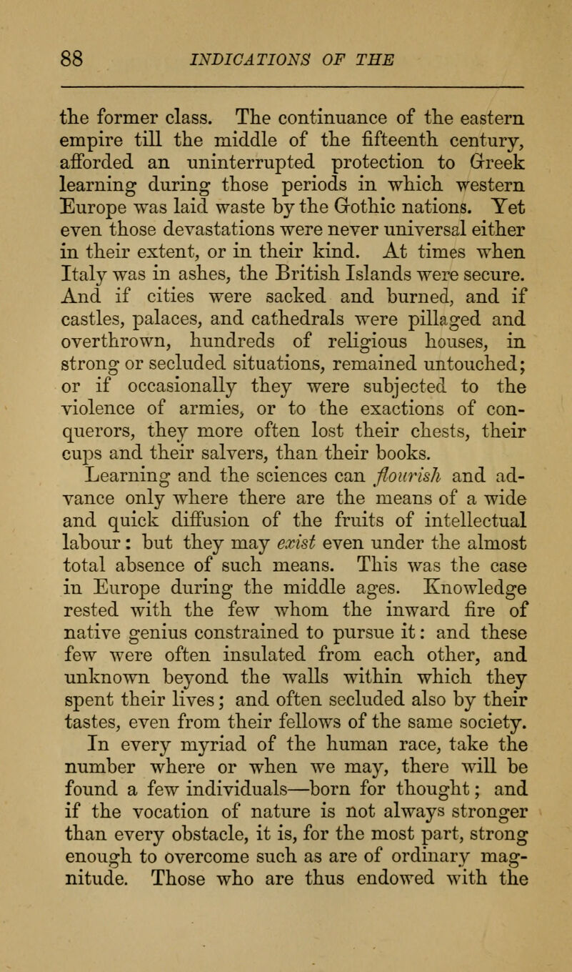 the former class. The continuance of the eastern empire till the middle of the fifteenth century, afforded an uninterrupted protection to Greek learning during those periods in which western Europe was laid waste by the Gothic nations. Yet even those devastations were never universal either in their extent, or in their kind. At times when Italy was in ashes, the British Islands were secure. And if cities were sacked and burned, and if castles, palaces, and cathedrals were pillaged and overthrown, hundreds of religious houses, in strong or secluded situations, remained untouched; or if occasionally they were subjected to the violence of armies, or to the exactions of con- querors, they more often lost their chests, their cups and their salvers, than their books. Learning and the sciences can flourish and ad- vance only where there are the means of a wide and quick diffusion of the fruits of intellectual labour: but they may exist even under the almost total absence of such means. This was the case in Europe during the middle ages. Knowledge rested with the few whom the inward fire of native genius constrained to pursue it: and these few were often insulated from each other, and unknown beyond the walls within which they spent their lives; and often secluded also by their tastes, even from their fellows of the same society. In every myriad of the human race, take the number where or when we may, there will be found a few individuals—born for thought; and if the vocation of nature is not always stronger than every obstacle, it is, for the most part, strong enough to overcome such as are of ordinary mag- nitude. Those who are thus endowed with the