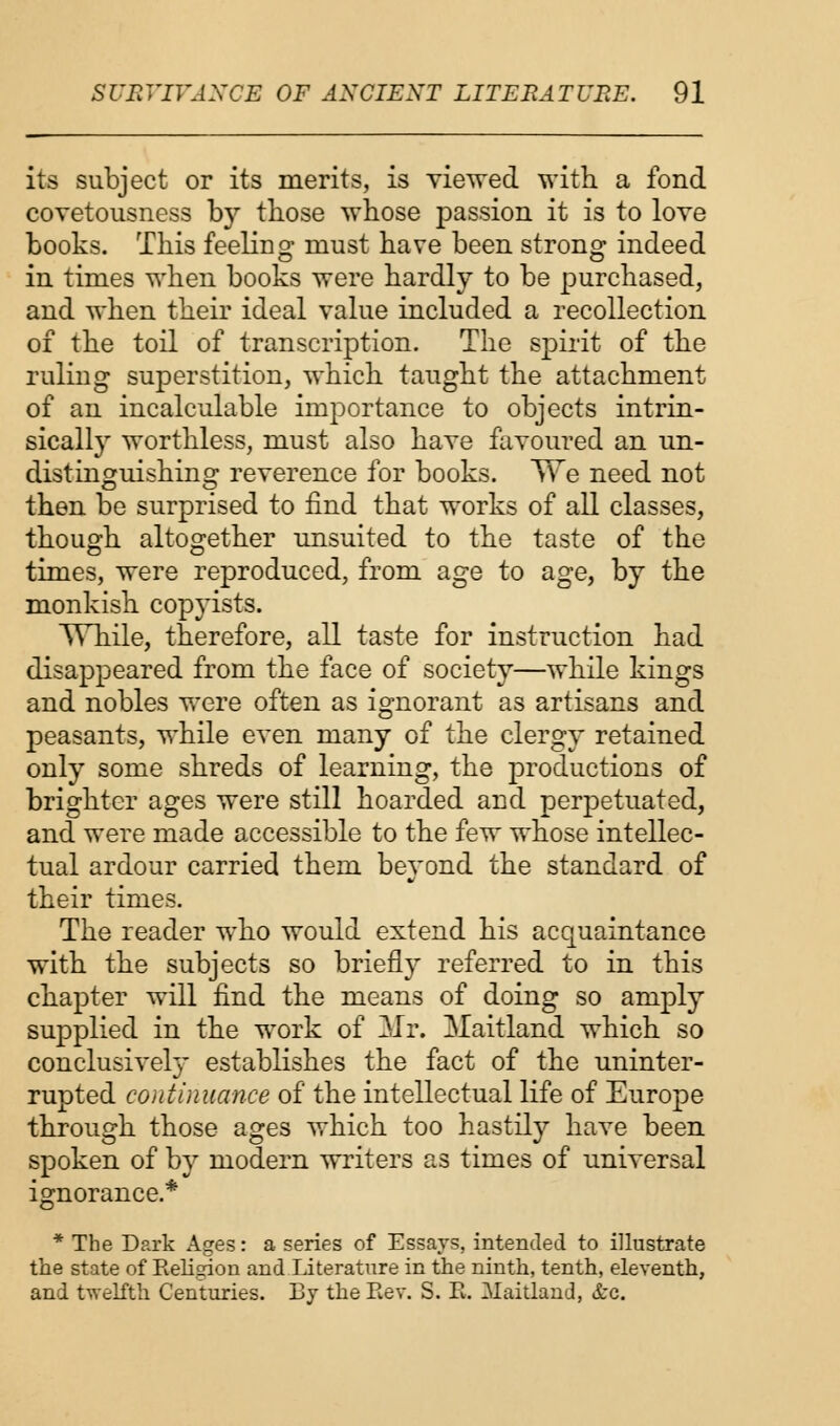 its subject or its merits, is viewed with a fond covetousness by those whose passion it is to love books. This feeling must have been strong indeed in times when books were hardly to be purchased, and when their ideal value included a recollection of the toil of transcription. The spirit of the ruling superstition, which taught the attachment of an incalculable importance to objects intrin- sically worthless, must also have favoured an un- distinguishing reverence for books. We need not then be surprised to find that works of all classes, though altogether unsuited to the taste of the times, were reproduced, from age to age, by the monkish copyists. While, therefore, all taste for instruction had disappeared from the face of society—while kings and nobles were often as ignorant as artisans and peasants, while even many of the clergy retained only some shreds of learning, the productions of brighter ages were still hoarded and perpetuated, and were made accessible to the few whose intellec- tual ardour carried them beyond the standard of their times. The reader who would extend his acquaintance with the subjects so briefly referred to in this chapter will find the means of doing so amply supplied in the work of 3Ir. Maitland which so conclusively establishes the fact of the uninter- rupted continuance of the intellectual life of Europe through those ages which too hastily have been spoken of by modern writers as times of universal ignorance.* * The Dark Ages: a series of Essays, intended to illustrate the state of Religion and Literature in the ninth, tenth, eleventh, and twelfth Centuries. By the Rev. S. E. Maitland, &c.