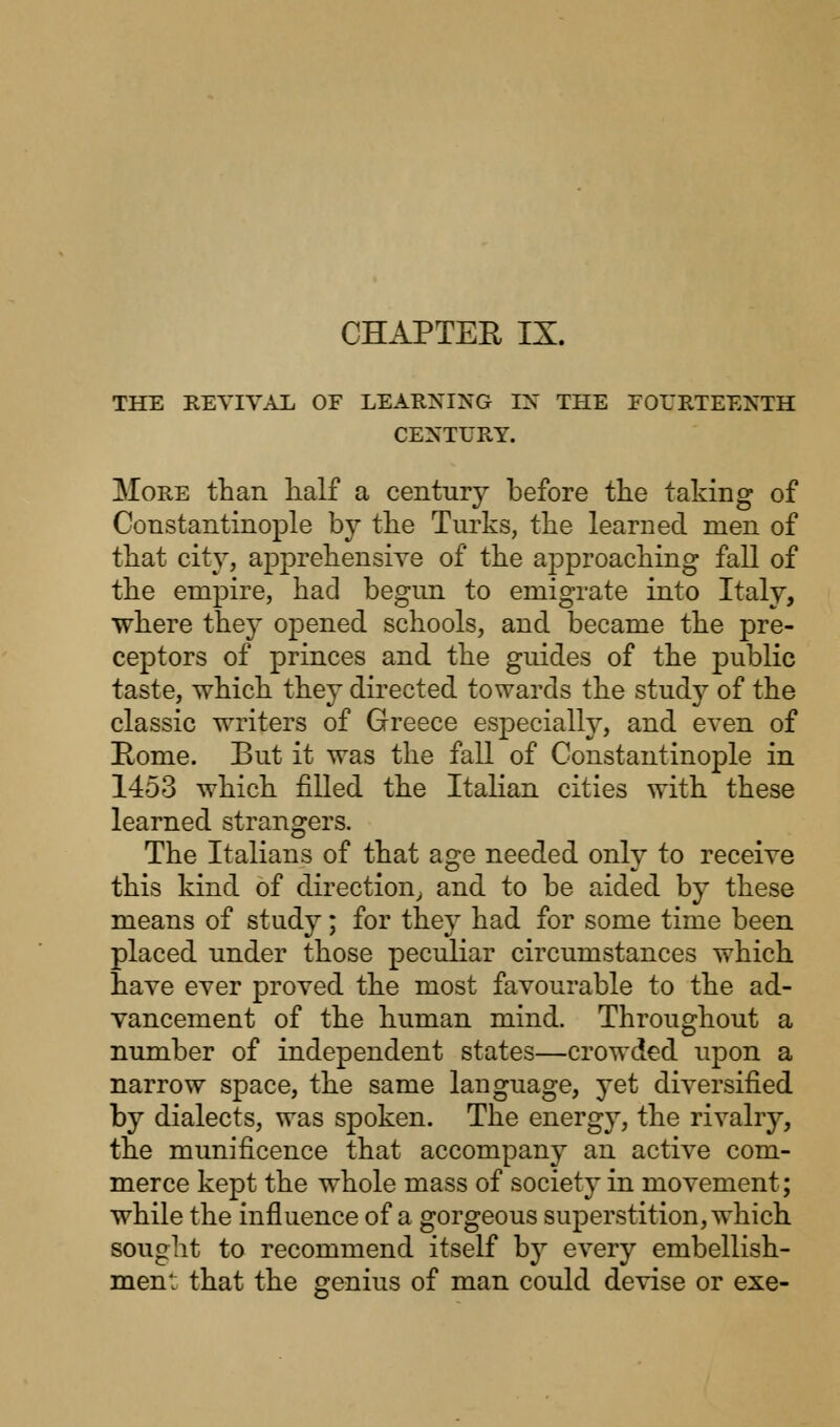 THE REVIVAL OF LEARNING IX THE FOURTEENTH CENTURY. More than, half a century before the taking of Constantinople by the Turks, the learned men of that city, apprehensive of the approaching fall of the empire, had begun to emigrate into Italy, where they oj)ened schools, and became the pre- ceptors of princes and the guides of the public taste, which they directed towards the study of the classic writers of Greece especially, and even of Home. But it was the fall of Constantinople in 1453 which filled the Italian cities with these learned strangers. The Italians of that age needed only to receive this kind of direction, and to be aided by these means of study; for they had for some time been placed under those peculiar circumstances which have ever proved the most favourable to the ad- vancement of the human mind. Throughout a number of independent states—crowded upon a narrow space, the same language, yet diversified by dialects, was spoken. The energy, the rivalry, the munificence that accompany an active com- merce kept the whole mass of society in movement; while the influence of a gorgeous superstition, which sought to recommend itself by every embellish- ment that the genius of man could devise or exe-